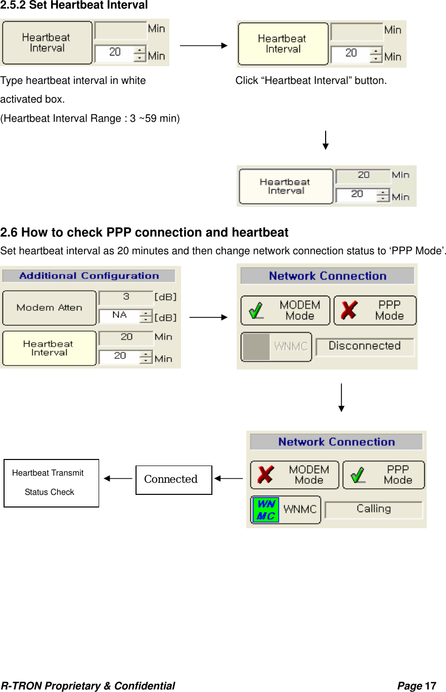 R-TRON Proprietary &amp; Confidential                                           Page 17    2.5.2 Set Heartbeat Interval  Type heartbeat interval in white                 Click “Heartbeat Interval” button. activated box.      (Heartbeat Interval Range : 3 ~59 min)      2.6 How to check PPP connection and heartbeat Set heartbeat interval as 20 minutes and then change network connection status to ‘PPP Mode’.            ConnectedHeartbeat Transmit    Status Check 