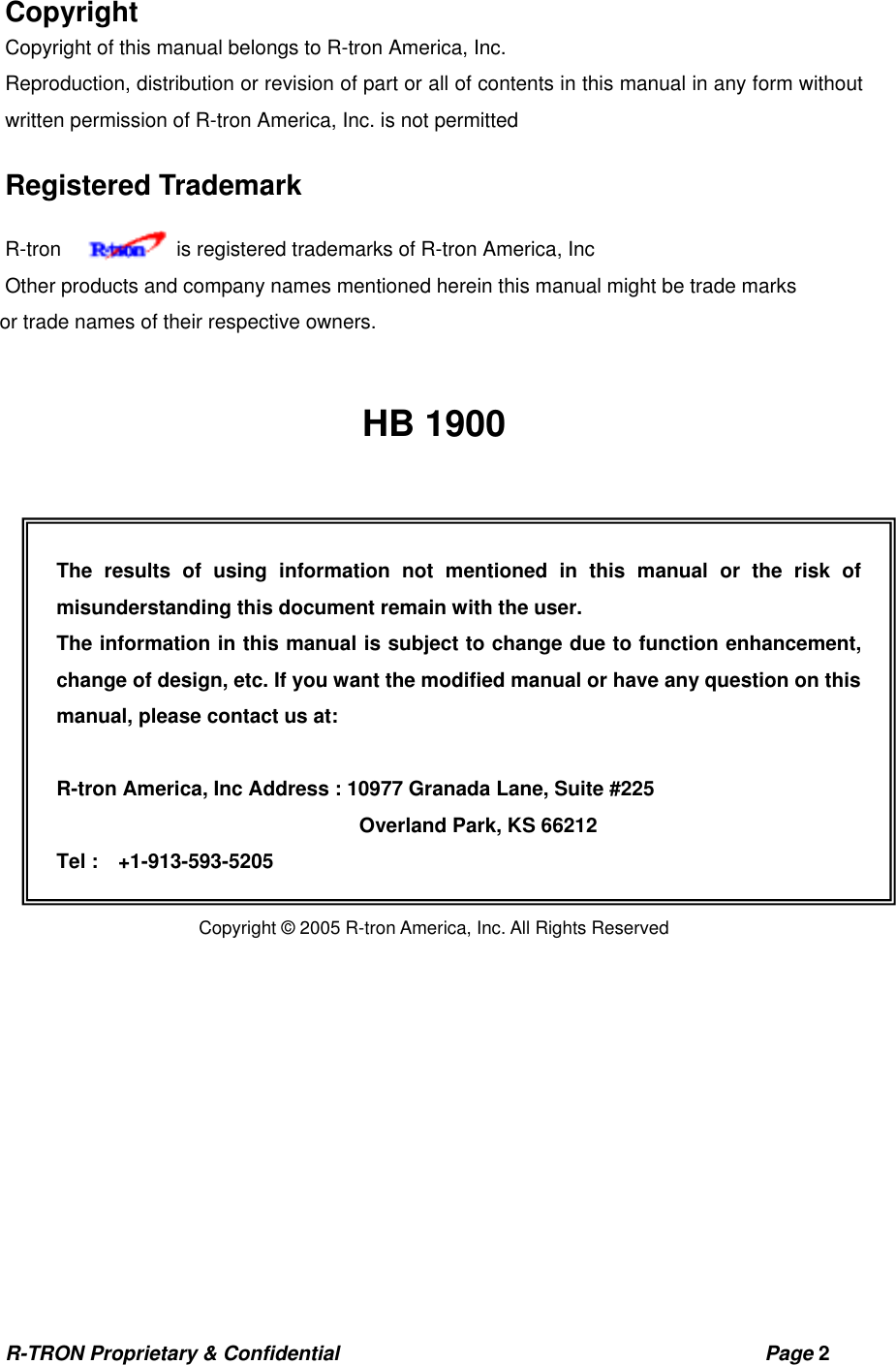 R-TRON Proprietary &amp; Confidential                                           Page 2   Copyright Copyright of this manual belongs to R-tron America, Inc. Reproduction, distribution or revision of part or all of contents in this manual in any form without written permission of R-tron America, Inc. is not permitted Registered Trademark R-tron      is registered trademarks of R-tron America, Inc Other products and company names mentioned herein this manual might be trade marks   or trade names of their respective owners.   HB 1900                Copyright © 2004 R-TRON, Inc. All Rights Reserved  Copyright © 2005 R-tron America, Inc. All Rights Reserved The results of using information not mentioned in this manual or the risk of misunderstanding this document remain with the user. The information in this manual is subject to change due to function enhancement, change of design, etc. If you want the modified manual or have any question on this manual, please contact us at:  R-tron America, Inc Address : 10977 Granada Lane, Suite #225           Overland Park, KS 66212 Tel :  +1-913-593-5205 