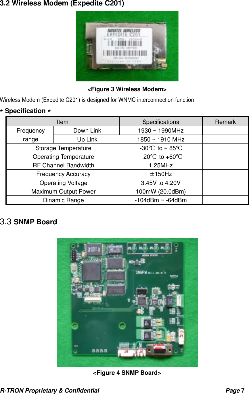 R-TRON Proprietary &amp; Confidential                                           Page 7    3.2 Wireless Modem (Expedite C201)  &lt;Figure 3 Wireless Modem&gt; Wireless Modem (Expedite C201) is designed for WNMC interconnection function   * Specification * Item  Specifications  Remark Down Link  1930 ~ 1990MHz   Frequency range  Up Link  1850 ~ 1910 MHz   Storage Temperature  -30℃ to + 85℃  Operating Temperature  -20℃ to +60℃  RF Channel Bandwidth  1.25MHz   Frequency Accuracy  ±150Hz  Operating Voltage  3.45V to 4.20V   Maximum Output Power  100mW (20.0dBm)     Dinamic Range  -104dBm ~ -64dBm    3.3 SNMP Board   &lt;Figure 4 SNMP Board&gt; 