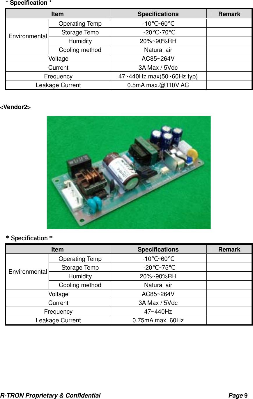 R-TRON Proprietary &amp; Confidential                                           Page 9    * Specification * Item  Specifications  Remark Operating Temp  -10 ~60℃℃  Storage Temp  -20 ~70℃℃  Humidity 20%~90%RH   Environmental Cooling method  Natural air   Voltage AC85~264V  Current  3A Max / 5Vdc   Frequency  47~440Hz max(50~60Hz typ)   Leakage Current  0.5mA max.@110V AC    &lt;Vendor2&gt;  * Specification * Item  Specifications  Remark Operating Temp  -10 ~60℃℃  Storage Temp  -20 ~7℃5℃  Humidity 20%~90%RH   Environmental Cooling method  Natural air   Voltage AC85~264V  Current  3A Max / 5Vdc   Frequency 47~440Hz   Leakage Current  0.75mA max. 60Hz        