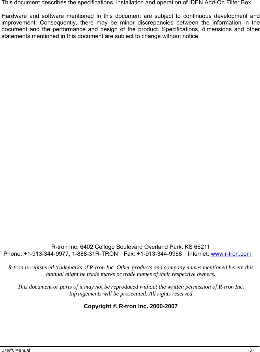 User’s Manual     -2-  This document describes the specifications, installation and operation of iDEN Add-On Filter Box.  Hardware and software mentioned in this document are subject to continuous development and improvement. Consequently, there may be minor discrepancies between the information in the document and the performance and design of the product. Specifications, dimensions and other statements mentioned in this document are subject to change without notice.                               R-tron Inc. 6402 College Boulevard Overland Park, KS 66211 Phone: +1-913-344-9977, 1-888-31R-TRON    Fax: +1-913-344-9988    Internet: www.r-tron.com  R-tron is registered trademarks of R-tron Inc. Other products and company names mentioned herein this manual might be trade marks or trade names of their respective owners.  This document or parts of it may not be reproduced without the written permission of R-tron Inc. Infringements will be prosecuted. All rights reserved  Copyright © R-tron Inc. 2000-2007 