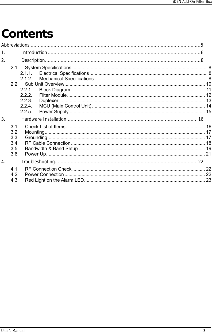      iDEN Add-On Filter Box User’s Manual     -3- Contents Abbreviations .......................................................................................................................5 1. Introduction...........................................................................................................6 2. Description.............................................................................................................8 2.1 System Specifications ....................................................................................................... 8 2.1.1. Electrical Specifications.......................................................................................... 8 2.1.2. Mechanical Specifications ...................................................................................... 8 2.2 Sub Unit Overview........................................................................................................... 10 2.2.1. Block Diagram .......................................................................................................11 2.2.2. Filter Module......................................................................................................... 12 2.2.3. Duplexer ............................................................................................................... 13 2.2.4. MCU (Main Control Unit) ...................................................................................... 14 2.2.5. Power Supply ....................................................................................................... 15 3. Hardware Installation............................................................................................16 3.1 Check List of Items.......................................................................................................... 16 3.2 Mounting.......................................................................................................................... 17 3.3 Grounding........................................................................................................................ 17 3.4 RF Cable Connection...................................................................................................... 18 3.5 Bandwidth &amp; Band Setup ................................................................................................ 19 3.6 Power Up......................................................................................................................... 21 4. Troubleshooting....................................................................................................22 4.1 RF Connection Check ..................................................................................................... 22 4.2 Power Connection ........................................................................................................... 22 4.3 Red Light on the Alarm LED............................................................................................ 23 