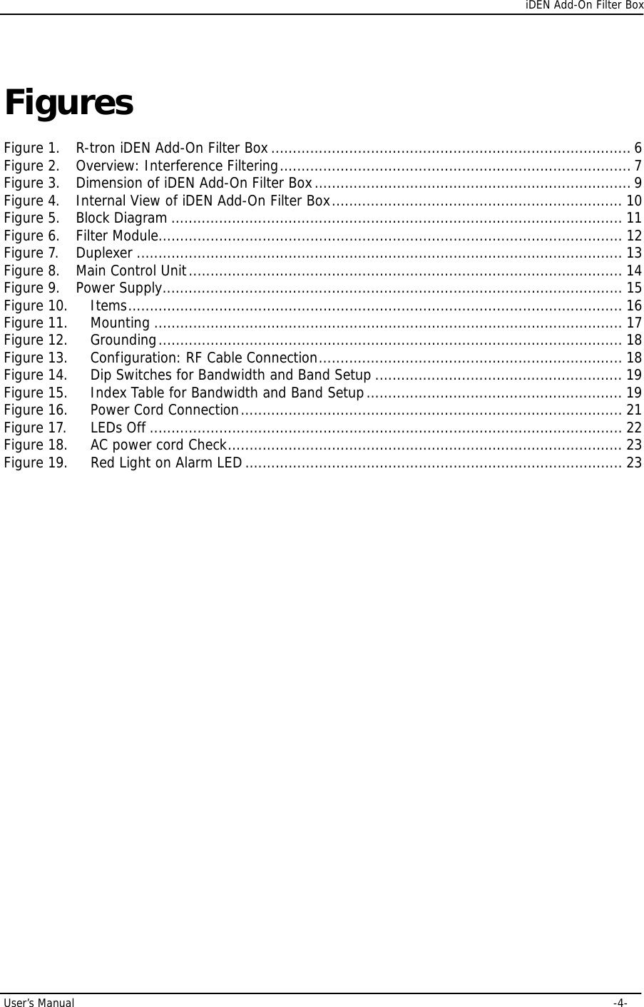      iDEN Add-On Filter Box User’s Manual     -4- Figures  Figure 1. R-tron iDEN Add-On Filter Box...................................................................................6 Figure 2. Overview: Interference Filtering.................................................................................7 Figure 3. Dimension of iDEN Add-On Filter Box.........................................................................9 Figure 4. Internal View of iDEN Add-On Filter Box................................................................... 10 Figure 5. Block Diagram ........................................................................................................ 11 Figure 6. Filter Module........................................................................................................... 12 Figure 7. Duplexer ................................................................................................................ 13 Figure 8. Main Control Unit.................................................................................................... 14 Figure 9. Power Supply.......................................................................................................... 15 Figure 10. Items.................................................................................................................. 16 Figure 11. Mounting ............................................................................................................ 17 Figure 12. Grounding........................................................................................................... 18 Figure 13. Configuration: RF Cable Connection...................................................................... 18 Figure 14. Dip Switches for Bandwidth and Band Setup ......................................................... 19 Figure 15. Index Table for Bandwidth and Band Setup........................................................... 19 Figure 16. Power Cord Connection........................................................................................ 21 Figure 17. LEDs Off ............................................................................................................. 22 Figure 18. AC power cord Check........................................................................................... 23 Figure 19. Red Light on Alarm LED....................................................................................... 23                 