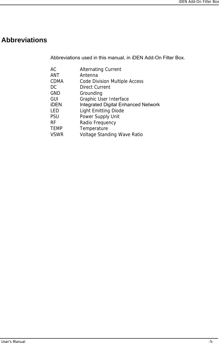      iDEN Add-On Filter Box User’s Manual     -5-   Abbreviations Abbreviations used in this manual, in iDEN Add-On Filter Box.  AC    Alternating Current ANT   Antenna CDMA   Code Division Multiple Access DC    Direct Current  GND   Grounding GUI   Graphic User Interface iDEN  Integrated Digital Enhanced Network LED   Light Emitting Diode PSU   Power Supply Unit RF    Radio Frequency TEMP   Temperature VSWR   Voltage Standing Wave Ratio  