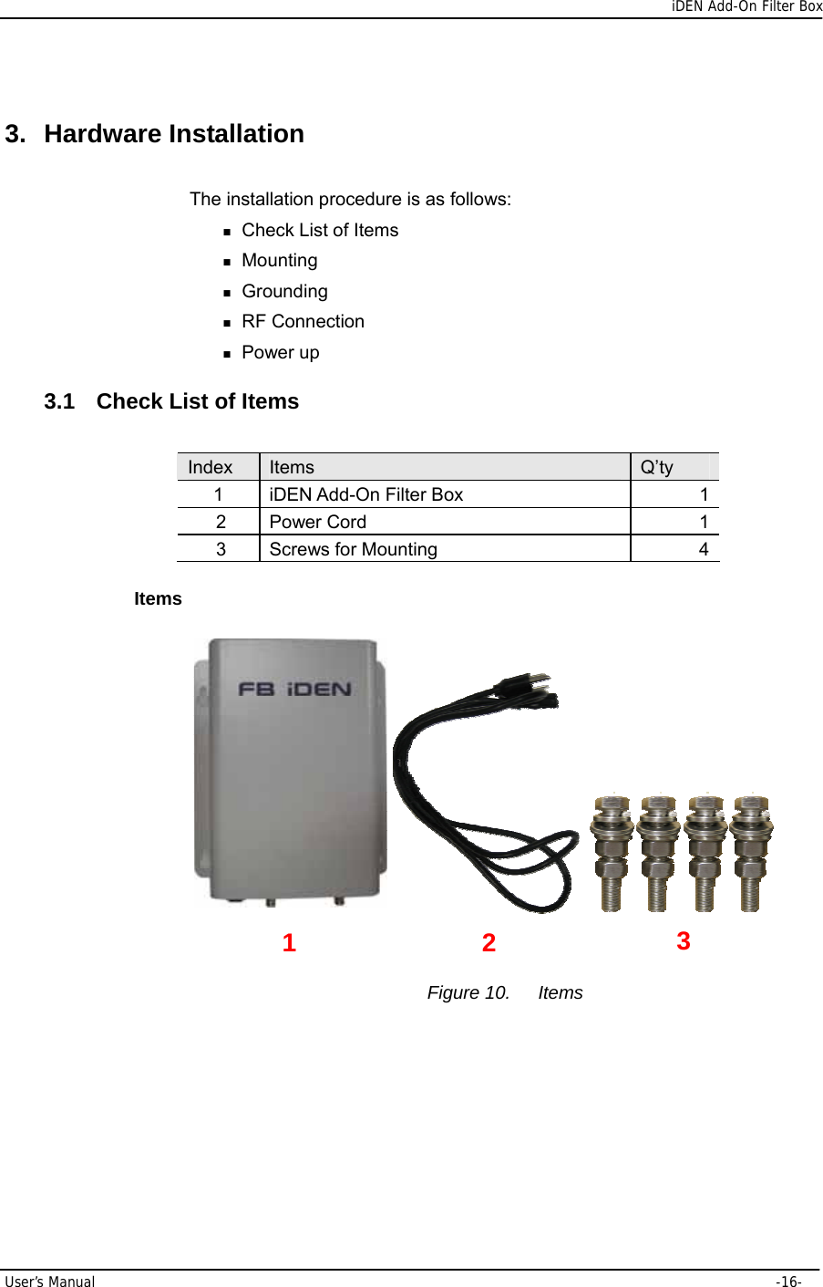      iDEN Add-On Filter Box User’s Manual     -16- 3. Hardware Installation The installation procedure is as follows:  Check List of Items  Mounting  Grounding  RF Connection  Power up 3.1 Check List of Items  Index  Items  Q’ty 1 iDEN Add-On Filter Box  1 2 Power Cord  1 3 Screws for Mounting  4 Items                                        Figure 10.  Items 1  2  3 