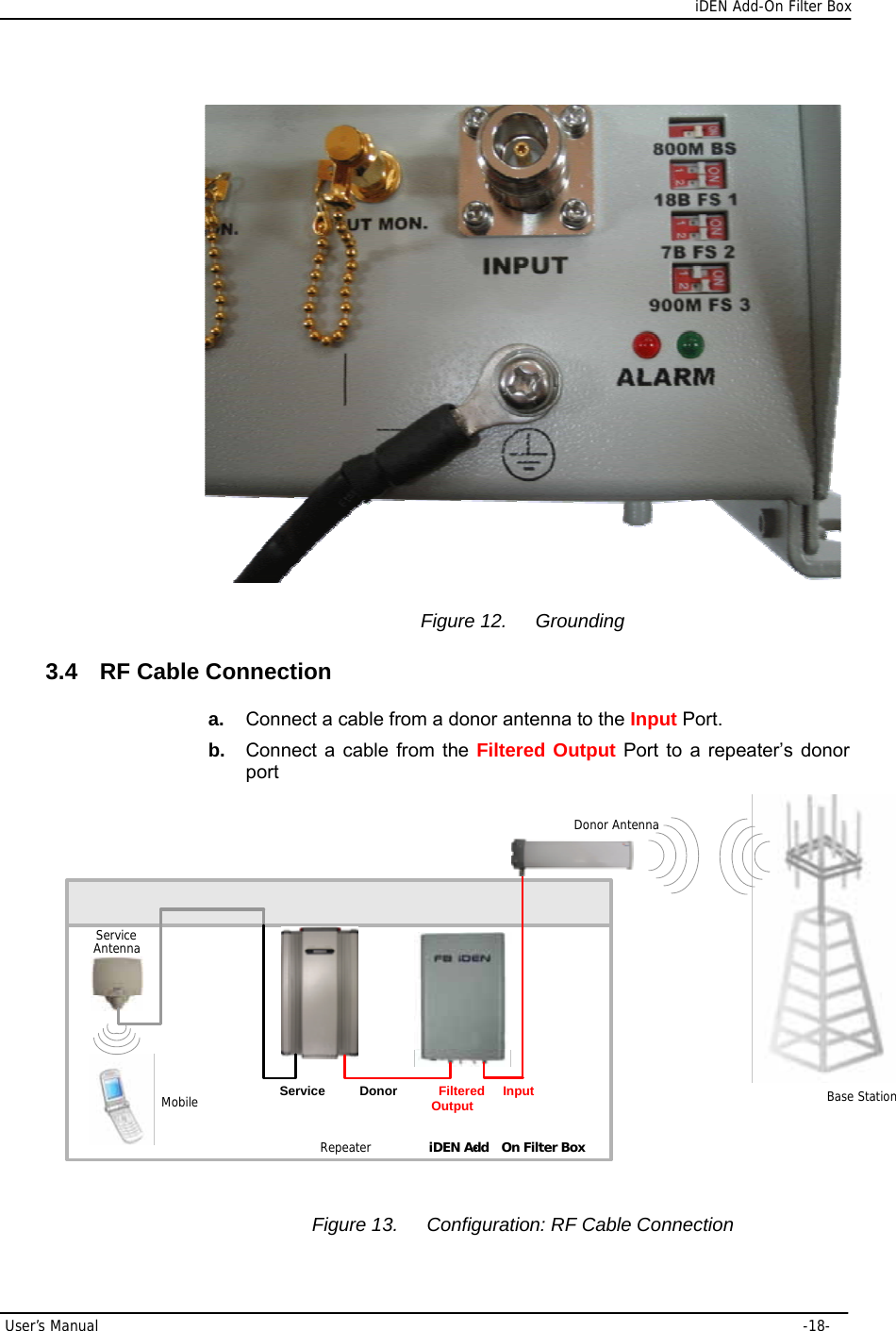      iDEN Add-On Filter Box User’s Manual     -18-  Figure 12.  Grounding 3.4  RF Cable Connection a.  Connect a cable from a donor antenna to the Input Port. b.  Connect a cable from the Filtered Output Port to a repeater’s donor port Base StationService AntennaMobileiDEN Add- On Filter BoxRepeaterInputFiltered OutputDonorServiceDonor Antenna Figure 13.  Configuration: RF Cable Connection 