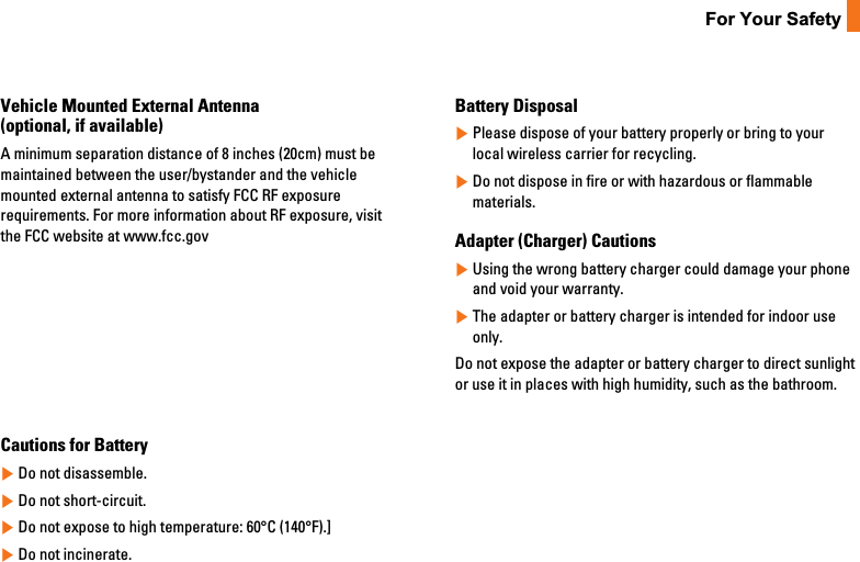 11For Your SafetyVehicle Mounted External Antenna(optional, if available)A minimum separation distance of 8 inches (20cm) must bemaintained between the user/bystander and the vehiclemounted external antenna to satisfy FCC RF exposurerequirements. For more information about RF exposure, visitthe FCC website at www.fcc.govFCC Part 15 Class B ComplianceThis device and its accessories comply with part 15 of FCCrules. Operation is subject to the following two conditions: (1) This device and its accessories may not cause harmfulinterference, and (2) this device and its accessories mustaccept any interference received, including interference thatmay cause undesired operation.Cautions for Battery]Do not disassemble.]Do not short-circuit.]Do not expose to high temperature: 60°C (140°F).]]Do not incinerate.Battery Disposal]Please dispose of your battery properly or bring to yourlocal wireless carrier for recycling.]Do not dispose in fire or with hazardous or flammablematerials.Adapter (Charger) Cautions]Using the wrong battery charger could damage your phoneand void your warranty.]The adapter or battery charger is intended for indoor useonly.Do not expose the adapter or battery charger to direct sunlightor use it in places with high humidity, such as the bathroom.