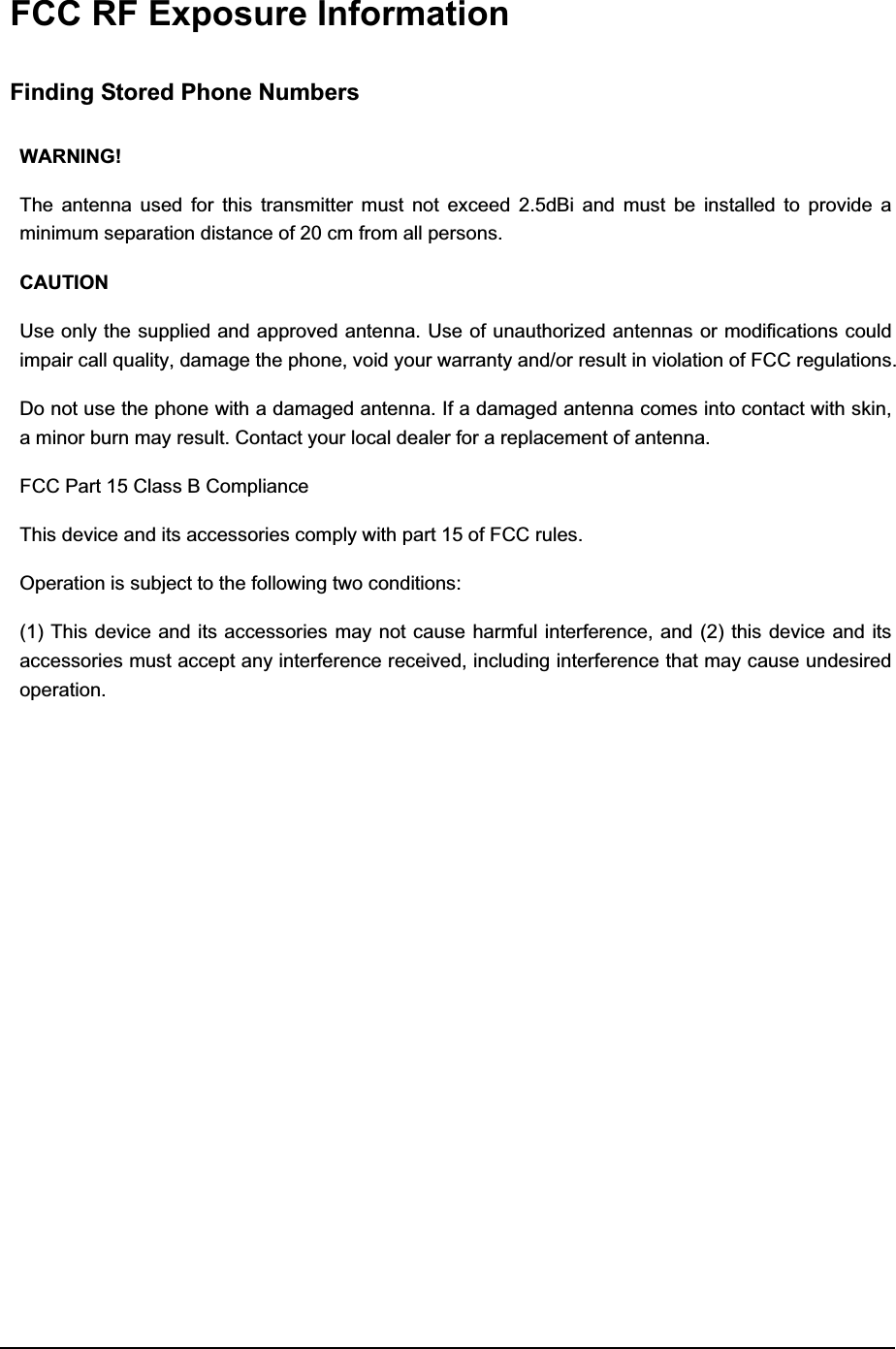  FCC RF Exposure Information Finding Stored Phone Numbers WARNING! The antenna used for this transmitter must not exceed 2.5dBi and must be installed to provide a minimum separation distance of 20 cm from all persons. CAUTION Use only the supplied and approved antenna. Use of unauthorized antennas or modifications could impair call quality, damage the phone, void your warranty and/or result in violation of FCC regulations. Do not use the phone with a damaged antenna. If a damaged antenna comes into contact with skin, a minor burn may result. Contact your local dealer for a replacement of antenna. FCC Part 15 Class B Compliance   This device and its accessories comply with part 15 of FCC rules. Operation is subject to the following two conditions: (1) This device and its accessories may not cause harmful interference, and (2) this device and its accessories must accept any interference received, including interference that may cause undesired operation. 