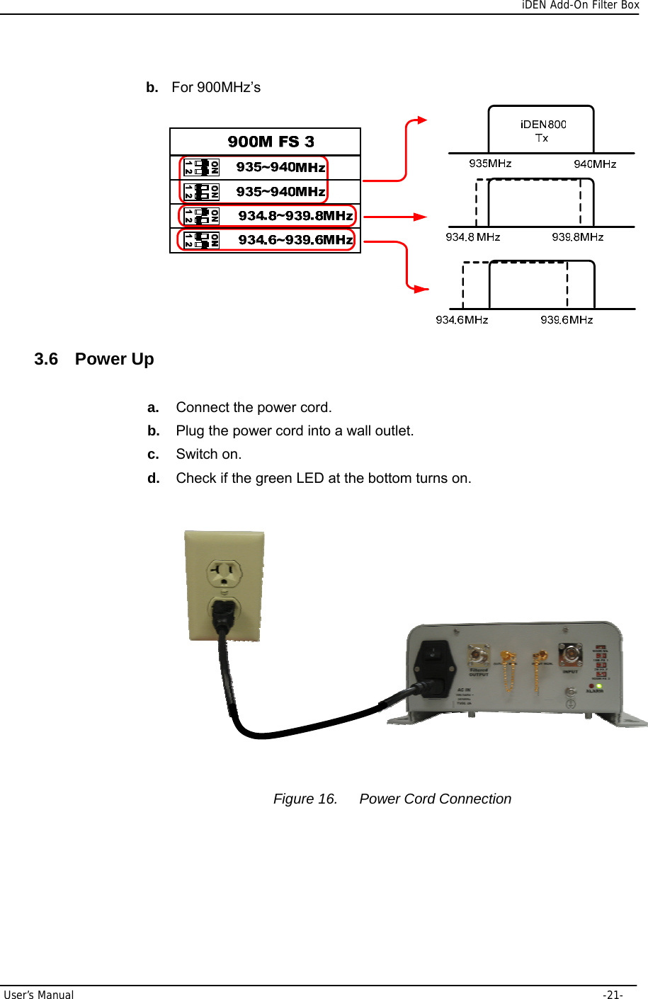      iDEN Add-On Filter Box User’s Manual     -21- b.  For 900MHz’s  3.6 Power Up a.  Connect the power cord. b.  Plug the power cord into a wall outlet. c.  Switch on. d.  Check if the green LED at the bottom turns on.             Figure 16.  Power Cord Connection    