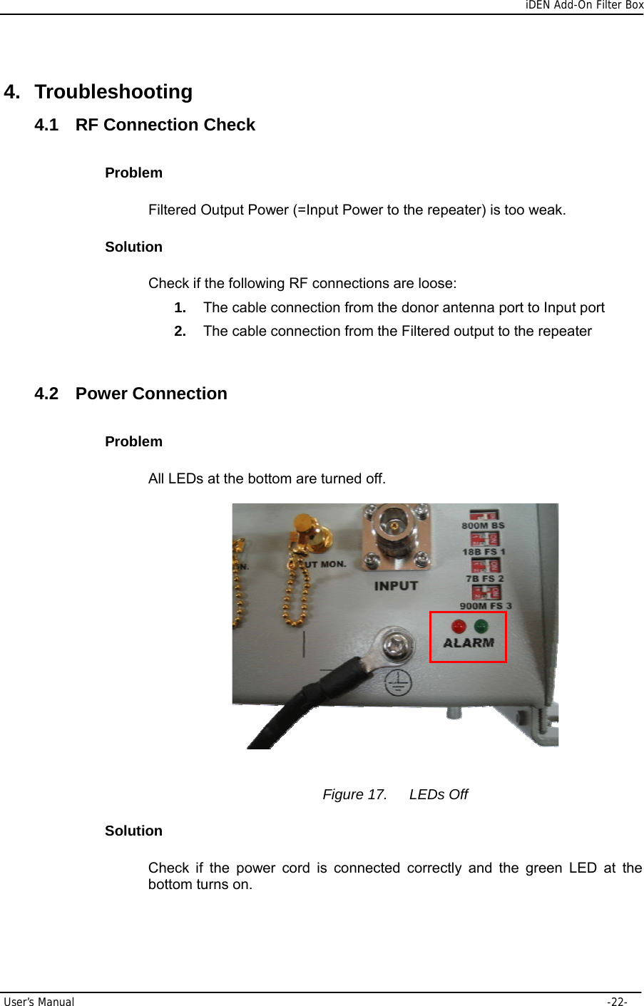      iDEN Add-On Filter Box User’s Manual     -22- 4. Troubleshooting 4.1 RF Connection Check Problem Filtered Output Power (=Input Power to the repeater) is too weak. Solution Check if the following RF connections are loose: 1.  The cable connection from the donor antenna port to Input port 2.  The cable connection from the Filtered output to the repeater  4.2 Power Connection Problem All LEDs at the bottom are turned off.    Figure 17.  LEDs Off Solution Check if the power cord is connected correctly and the green LED at the bottom turns on.  