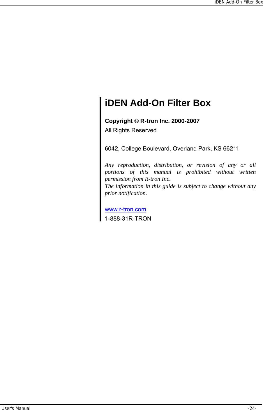      iDEN Add-On Filter Box User’s Manual     -24-       iDEN Add-On Filter Box  Copyright © R-tron Inc. 2000-2007 All Rights Reserved  6042, College Boulevard, Overland Park, KS 66211  Any reproduction, distribution, or revision of any or all portions of this manual is prohibited without written permission from R-tron Inc. The information in this guide is subject to change without any prior notification.  www.r-tron.com  1-888-31R-TRON  