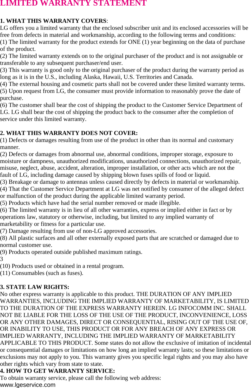 LIMITED WARRANTY STATEMENT  1. WHAT THIS WARRANTY COVERS: LG offers you a limited warranty that the enclosed subscriber unit and its enclosed accessories will be free from defects in material and workmanship, according to the following terms and conditions: (1) The limited warranty for the product extends for ONE (1) year beginning on the data of purchase of the product. (2) The limited warranty extends on to the original purchaser of the product and is not assignable or transferable to any subsequent purchaser/end user. (3) This warranty is good only to the original purchaser of the product during the warranty period as long as it is in the U.S., including Alaska, Hawaii, U.S. Territories and Canada. (4) The external housing and cosmetic parts shall not be covered under these limited warranty terms. (5) Upon request from LG, the consumer must provide information to reasonably prove the date of purchase. (6) The customer shall bear the cost of shipping the product to the Customer Service Department of LG. LG shall bear the cost of shipping the product back to the consumer after the completion of service under this limited warranty.  2. WHAT THIS WARRANTY DOES NOT COVER: (1) Defects or damages resulting from use of the product in other than its normal and customary manner. (2) Defects or damages from abnormal use, abnormal conditions, improper storage, exposure to moisture or dampness, unauthorized modifications, unauthorized connections, unauthorized repair, misuse, neglect, abuse, accident, alteration, improper installation, or other acts which are not the fault of LG, including damage caused by shipping blown fuses spills of food or liquid. (3) Breakage or damage to antennas unless caused directly by defects in material or workmanship. (4) That the Customer Service Department at LG was net notified by consumer of the alleged defect or malfunction of the product during the applicable limited warranty period. (5) Products which have had the serial number removed or made illegible. (6) The limited warranty is in lieu of all other warranties, express or implied either in fact or by operations law, statutory or otherwise, including, but limited to any implied warranty of marketability or fitness for a particular use. (7) Damage resulting from use of non-LG approved accessories. (8) All plastic surfaces and all other externally exposed parts that are scratched or damaged due to normal customer use. (9) Products operated outside published maximum ratings. 3 (10) Products used or obtained in a rental program. (11) Consumables (such as fuses).  3. STATE LAW RIGHTS: No other express warranty is applicable to this product. THE DURATION OF ANY IMPLIED WARRANTIES, INCLUDING THE IMPLIED WARRANTY OF MARKETABILITY, IS LIMITED TO THE DURATION OF THE EXPRESS WARRANTY HEREIN. LG INFOCOMM INC. SHALL NOT BE LIABLE FOR THE LOSS OF THE USE OF THE PRODUCT, INCONVENIENCE, LOSS OR ANY OTHER DAMAGES, DIRECT OR CONSEQUENTIAL, RISING OUT OF THE USE OF, OR INABILITY TO USE, THIS PRODUCT OR FOR ANY BREACH OF ANY EXPRESS OR IMPLIED WARRANTY, INCLUDING THE IMPLIED WARRANTY OF MARKETABILITY APPLICABLE TO THIS PRODUCT. Some states do not allow the exclusive of imitation of incidental or consequential damages or limitations on how long an implied warranty lasts; so these limitations or exclusions may not apply to you. This warranty gives you specific legal rights and you may also have other rights which vary from state to state. 4. HOW TO GET WARRANTY SERVICE: To obtain warranty service, please call the following web address: www.lgeservice.com 