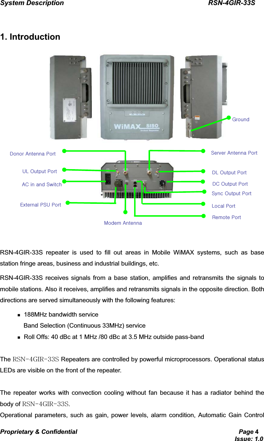 System Description                                           RSN-4GIR-33SProprietary &amp; Confidential                                                     Page 4                                                                             Issue: 1.0   GG1. Introduction    GGRSN-4GIR-33S repeater is used to fill out areas in Mobile WiMAX systems, such as base station fringe areas, business and industrial buildings, etc. RSN-4GIR-33S receives signals from a base station, amplifies and retransmits the signals to mobile stations. Also it receives, amplifies and retransmits signals in the opposite direction. Both directions are served simultaneously with the following features:  188MHz bandwidth service   Band Selection (Continuous 33MHz) service  Roll Offs: 40 dBc at 1 MHz /80 dBc at 3.5 MHz outside pass-band  The yzuT[npyTZZzGRepeaters are controlled by powerful microprocessors. Operational status LEDs are visible on the front of the repeater.  The repeater works with convection cooling without fan because it has a radiator behind the body of yzuT[npyTZZzUGOperational parameters, such as gain, power levels, alarm condition, Automatic Gain Control zGvGwGzGhGwkGhGwG|sGvGw ksGvGwGhjGGGzGlGwz|GwGtGhGkjGvGwGsGwGyGwGnG