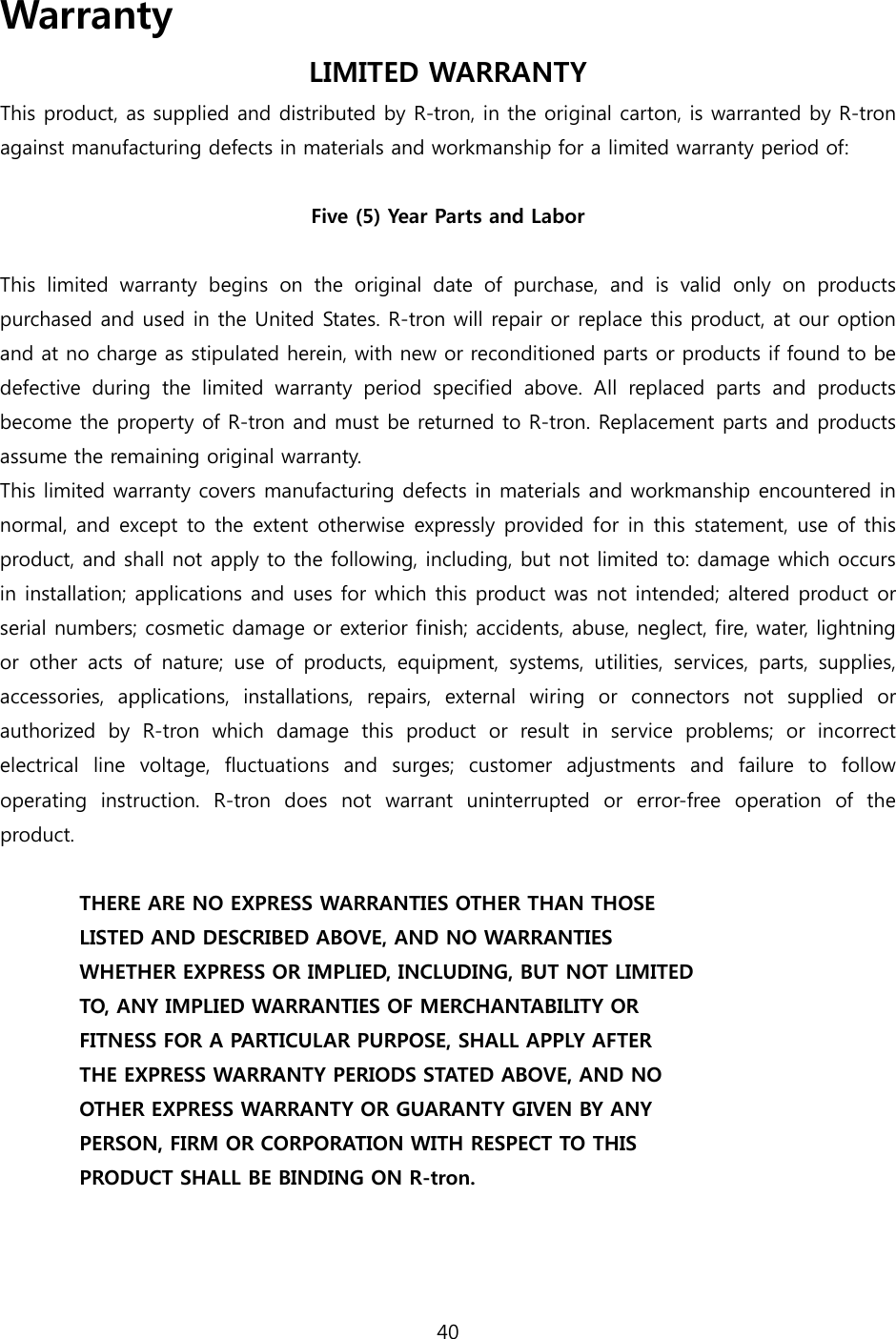 40  Warranty LIMITED WARRANTY This product, as supplied and distributed by R-tron, in the original carton, is warranted by R-tron against manufacturing defects in materials and workmanship for a limited warranty period of:  Five (5) Year Parts and Labor  This  limited  warranty  begins  on  the  original  date  of  purchase,  and  is  valid  only  on  products purchased and used in the United States. R-tron will repair or replace this product, at our option and at no charge as stipulated herein, with new or reconditioned parts or products if found to be defective during the limited warranty period specified above. All  replaced  parts  and  products become the property of R-tron and must be returned to R-tron. Replacement parts and products assume the remaining original warranty. This limited warranty covers manufacturing defects in materials and workmanship encountered in normal, and except to the extent  otherwise  expressly provided for in this statement, use of this product, and shall not apply to the following, including, but not limited to: damage which occurs in installation; applications and uses for which this product was not intended; altered product or serial numbers; cosmetic damage or exterior finish; accidents, abuse, neglect, fire, water, lightning or other acts of nature; use of products, equipment, systems, utilities,  services,  parts,  supplies, accessories,  applications,  installations,  repairs,  external  wiring  or  connectors  not  supplied  or authorized by R-tron which damage this product or result in service problems; or incorrect electrical  line  voltage,  fluctuations  and  surges;  customer  adjustments  and  failure  to  follow operating  instruction.  R-tron  does  not  warrant  uninterrupted  or  error-free  operation  of  the product.  THERE ARE NO EXPRESS WARRANTIES OTHER THAN THOSE LISTED AND DESCRIBED ABOVE, AND NO WARRANTIES WHETHER EXPRESS OR IMPLIED, INCLUDING, BUT NOT LIMITED TO, ANY IMPLIED WARRANTIES OF MERCHANTABILITY OR FITNESS FOR A PARTICULAR PURPOSE, SHALL APPLY AFTER THE EXPRESS WARRANTY PERIODS STATED ABOVE, AND NO OTHER EXPRESS WARRANTY OR GUARANTY GIVEN BY ANY PERSON, FIRM OR CORPORATION WITH RESPECT TO THIS PRODUCT SHALL BE BINDING ON R-tron. 