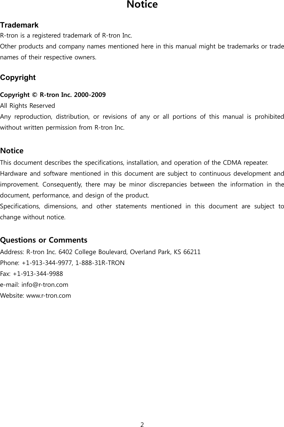 2  Notice  Trademark R-tron is a registered trademark of R-tron Inc. Other products and company names mentioned here in this manual might be trademarks or trade names of their respective owners.  Copyright  Copyright  R-tron Inc. 2000-2009 All Rights Reserved   Any  reproduction,  distribution,  or  revisions  of  any  or  all  portions  of  this  manual  is  prohibited without written permission from R-tron Inc.  Notice This document describes the specifications, installation, and operation of the CDMA repeater. Hardware and software mentioned in this document are subject to continuous development and improvement.  Consequently,  there  may  be  minor  discrepancies  between the information in the document, performance, and design of the product. Specifications,  dimensions,  and  other  statements  mentioned  in  this document are subject to change without notice.  Questions or Comments Address: R-tron Inc. 6402 College Boulevard, Overland Park, KS 66211 Phone: +1-913-344-9977, 1-888-31R-TRON Fax: +1-913-344-9988 e-mail: info@r-tron.com Website: www.r-tron.com 