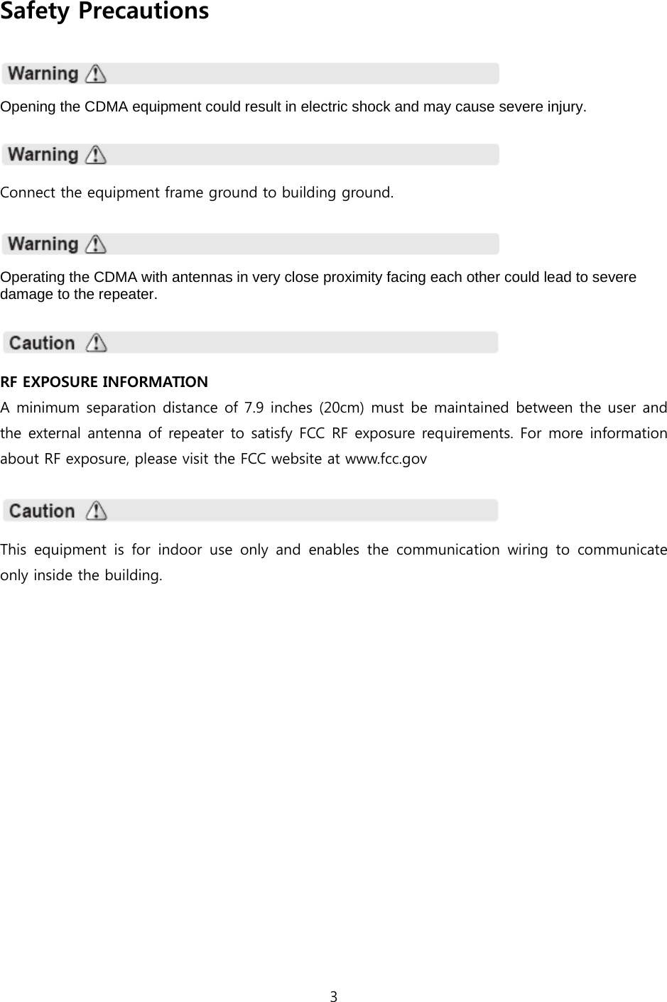 3  Safety Precautions    Opening the CDMA equipment could result in electric shock and may cause severe injury.    Connect the equipment frame ground to building ground.    Operating the CDMA with antennas in very close proximity facing each other could lead to severe damage to the repeater.    RF EXPOSURE INFORMATION A minimum separation distance of 7.9 inches (20cm) must be maintained between the user and the external antenna of repeater to satisfy FCC RF exposure requirements. For more information about RF exposure, please visit the FCC website at www.fcc.gov    This equipment is for indoor use only and enables the communication  wiring  to  communicate only inside the building. 