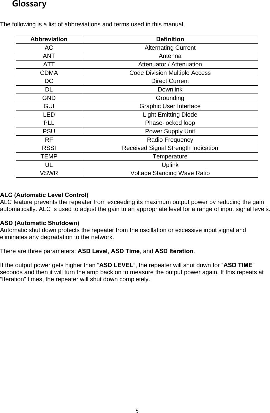 5  Glossary  The following is a list of abbreviations and terms used in this manual.  Abbreviation Definition AC Alternating Current ANT Antenna ATT  Attenuator / Attenuation CDMA  Code Division Multiple Access DC Direct Current DL Downlink GND Grounding GUI Graphic User Interface LED  Light Emitting Diode PLL Phase-locked loop PSU  Power Supply Unit RF Radio Frequency RSSI  Received Signal Strength Indication TEMP Temperature UL Uplink VSWR  Voltage Standing Wave Ratio   ALC (Automatic Level Control) ALC feature prevents the repeater from exceeding its maximum output power by reducing the gain automatically. ALC is used to adjust the gain to an appropriate level for a range of input signal levels.  ASD (Automatic Shutdown) Automatic shut down protects the repeater from the oscillation or excessive input signal and eliminates any degradation to the network.  There are three parameters: ASD Level, ASD Time, and ASD Iteration.  If the output power gets higher than “ASD LEVEL”, the repeater will shut down for “ASD TIME” seconds and then it will turn the amp back on to measure the output power again. If this repeats at “Iteration” times, the repeater will shut down completely.                