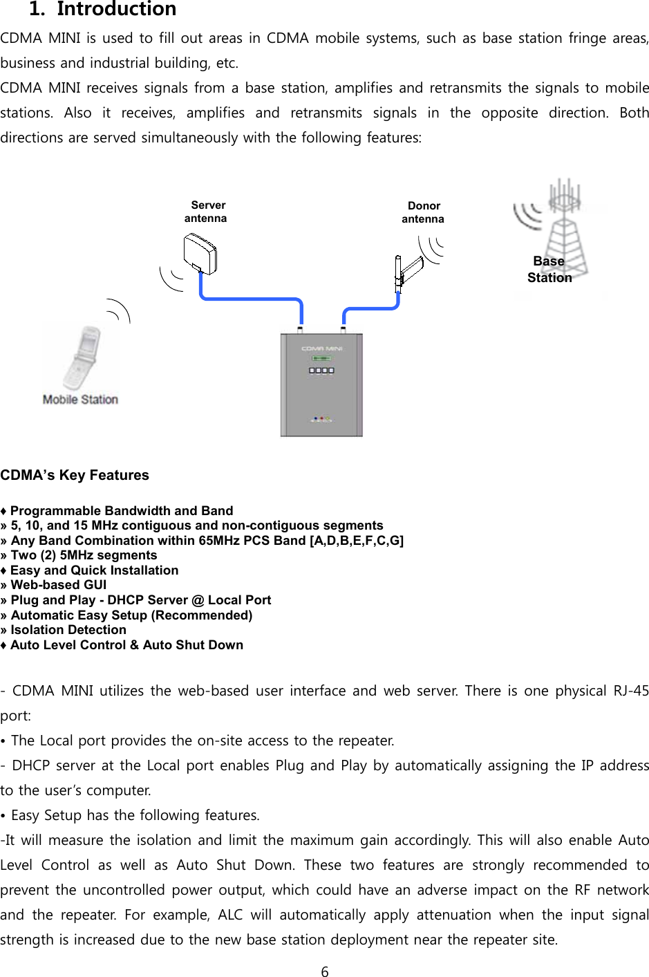 6  1. Introduction CDMA MINI is used to fill out areas in CDMA mobile systems, such as base station fringe areas, business and industrial building, etc. CDMA MINI receives signals from a base station, amplifies and retransmits the signals to mobile stations.  Also  it  receives,  amplifies  and  retransmits  signals  in  the  opposite  direction.  Both directions are served simultaneously with the following features:  Donor antennaServer antennaBaseStation  CDMA’s Key Features  ♦ Programmable Bandwidth and Band » 5, 10, and 15 MHz contiguous and non-contiguous segments » Any Band Combination within 65MHz PCS Band [A,D,B,E,F,C,G] » Two (2) 5MHz segments ♦ Easy and Quick Installation » Web-based GUI » Plug and Play - DHCP Server @ Local Port » Automatic Easy Setup (Recommended) » Isolation Detection ♦ Auto Level Control &amp; Auto Shut Down  - CDMA MINI utilizes the web-based user interface  and web server. There is one physical RJ-45 port: • The Local port provides the on-site access to the repeater. - DHCP server at the Local port enables Plug and Play by automatically assigning the IP address to the user’s computer. • Easy Setup has the following features.   -It will measure the isolation and limit the maximum gain accordingly. This will also enable Auto Level Control as well as Auto Shut Down. These two features are  strongly  recommended  to prevent the uncontrolled power output, which could have an adverse impact on the RF network and  the  repeater.  For  example,  ALC  will  automatically  apply  attenuation  when  the  input  signal strength is increased due to the new base station deployment near the repeater site. 