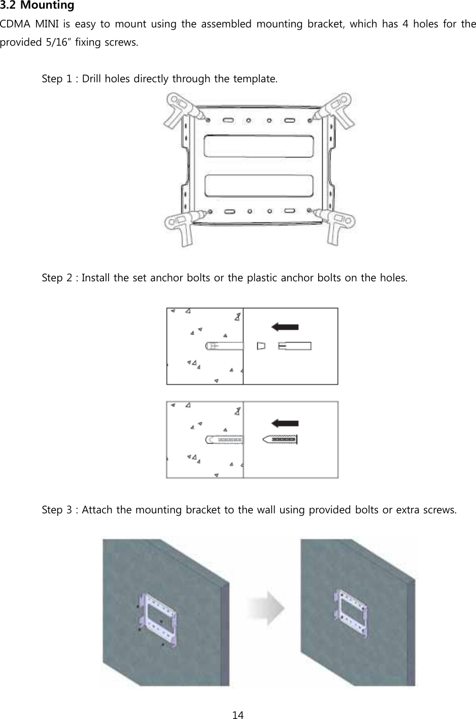 14  3.2 Mounting CDMA MINI is easy to mount using the assembled mounting bracket, which has 4 holes for the provided 5/16” fixing screws.  Step 1 : Drill holes directly through the template.   Step 2 : Install the set anchor bolts or the plastic anchor bolts on the holes.    Step 3 : Attach the mounting bracket to the wall using provided bolts or extra screws.   