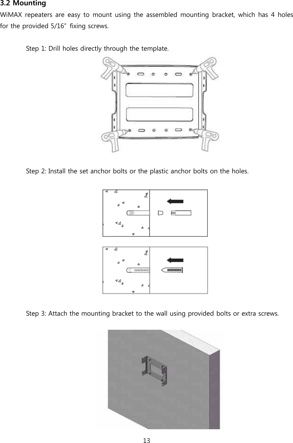 13  3.2 Mounting WiMAX repeaters are easy  to mount using the assembled mounting  bracket, which has 4 holes for the provided 5/16”  fixing screws.  Step 1: Drill holes directly through the template.   Step 2: Install the set anchor bolts or the plastic anchor bolts on the holes.    Step 3: Attach the mounting bracket to the wall using provided bolts or extra screws.   
