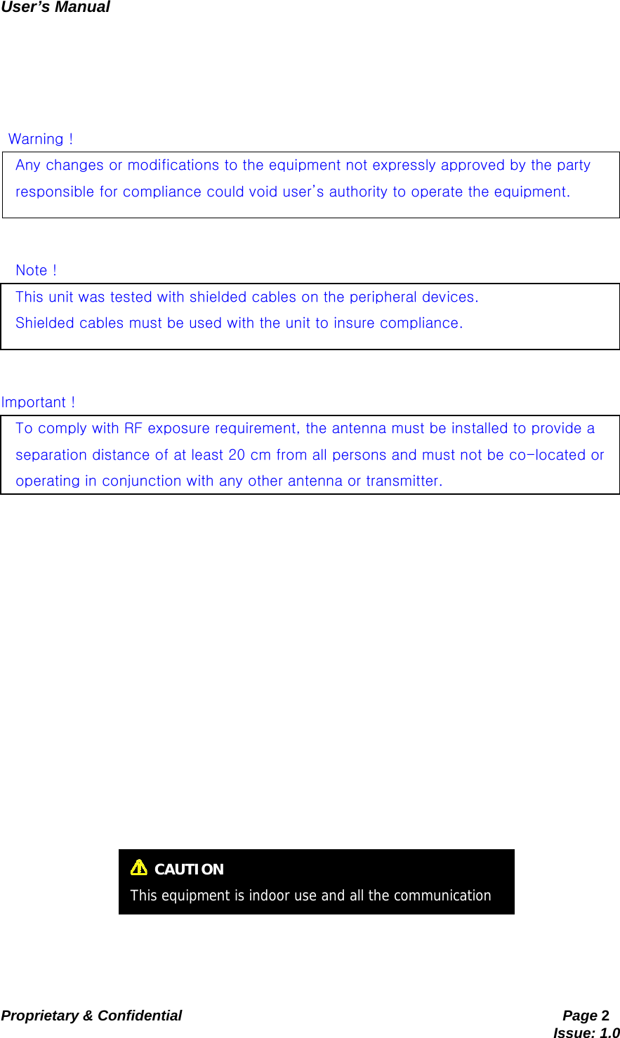   User’s Manual                                                   Proprietary &amp; Confidential                                                     Page 2                                                                               Issue: 1.0         Warning ! Any changes or modifications to the equipment not expressly approved by the party   responsible for compliance could void user’s authority to operate the equipment.   Note ! This unit was tested with shielded cables on the peripheral devices.     Shielded cables must be used with the unit to insure compliance.     Important ! To comply with RF exposure requirement, the antenna must be installed to provide a   separation distance of at least 20 cm from all persons and must not be co-located or   operating in conjunction with any other antenna or transmitter.   CAUTION This equipment is indoor use and all the communication 