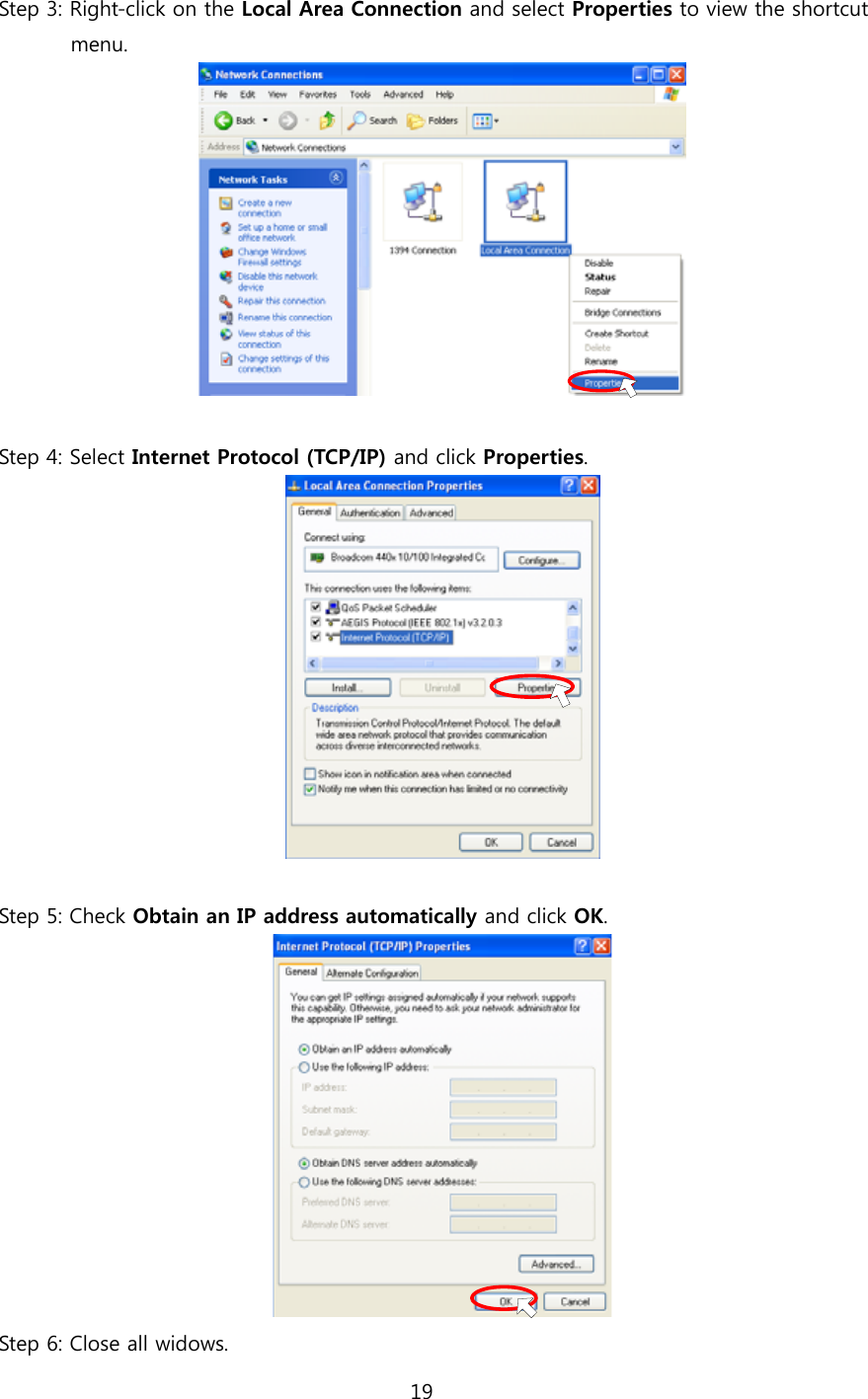 19  Step 3: Right-click on the Local Area Connection and select Properties to view the shortcut          menu.   Step 4: Select Internet Protocol (TCP/IP) and click Properties.   Step 5: Check Obtain an IP address automatically and click OK.  Step 6: Close all widows. 