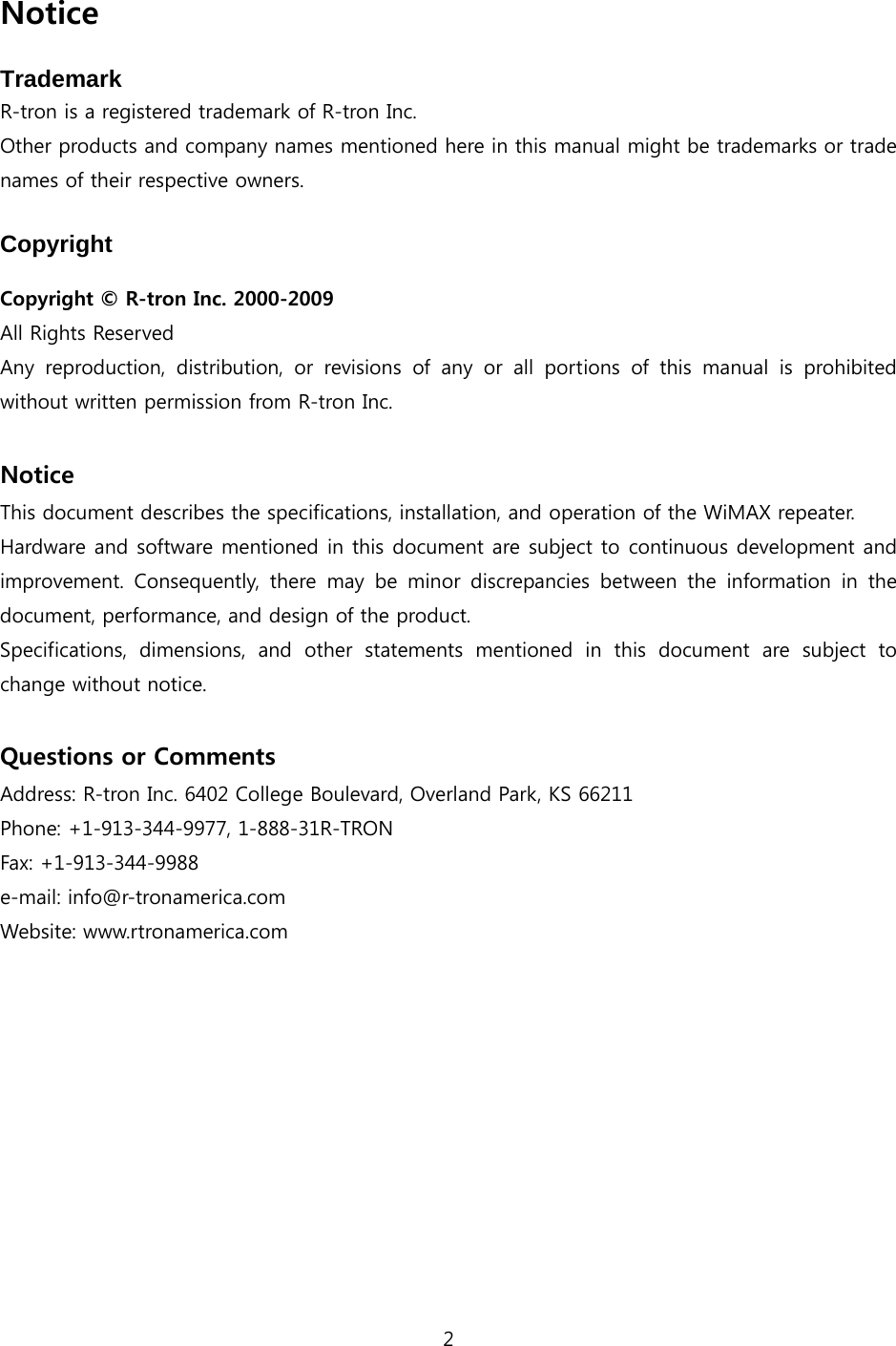 2  Notice  Trademark R-tron is a registered trademark of R-tron Inc. Other products and company names mentioned here in this manual might be trademarks or trade names of their respective owners.  Copyright  Copyright  R-tron Inc. 2000-2009 All Rights Reserved   Any  reproduction,  distribution,  or  revisions  of  any  or  all  portions  of  this  manual  is  prohibited without written permission from R-tron Inc.  Notice This document describes the specifications, installation, and operation of the WiMAX repeater. Hardware and software mentioned in this document are subject to continuous development and improvement.  Consequently,  there  may  be  minor  discrepancies  between the information in the document, performance, and design of the product. Specifications,  dimensions,  and  other  statements  mentioned  in  this document are subject to change without notice.  Questions or Comments Address: R-tron Inc. 6402 College Boulevard, Overland Park, KS 66211 Phone: +1-913-344-9977, 1-888-31R-TRON Fax: +1-913-344-9988 e-mail: info@r-tronamerica.com Website: www.rtronamerica.com 