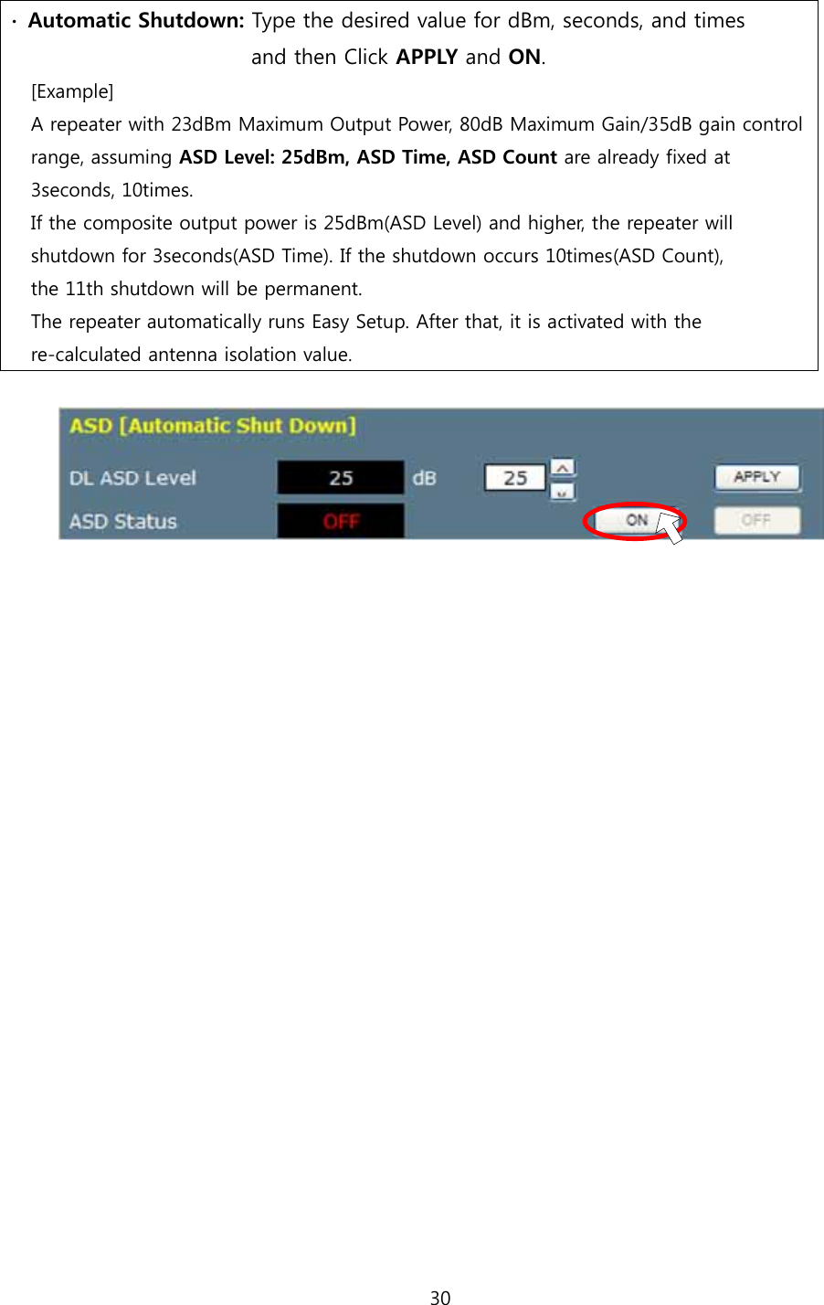 30  ∙  Automatic Shutdown: Type the desired value for dBm, seconds, and times                        and then Click APPLY and ON. [Example] A repeater with 23dBm Maximum Output Power, 80dB Maximum Gain/35dB gain control range, assuming ASD Level: 25dBm, ASD Time, ASD Count are already fixed at   3seconds, 10times. If the composite output power is 25dBm(ASD Level) and higher, the repeater will   shutdown for 3seconds(ASD Time). If the shutdown occurs 10times(ASD Count),   the 11th shutdown will be permanent. The repeater automatically runs Easy Setup. After that, it is activated with the   re-calculated antenna isolation value.                        