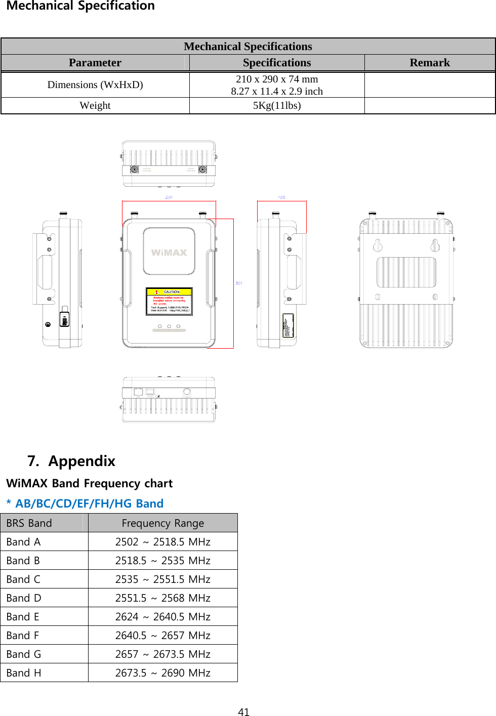 41  Mechanical Specification  Mechanical Specifications Parameter     Specifications  Remark Dimensions (WxHxD)  210 x 290 x 74 mm   8.27 x 11.4 x 2.9 inch    Weight  5Kg(11lbs)       7. Appendix WiMAX Band Frequency chart * AB/BC/CD/EF/FH/HG Band BRS Band  Frequency Range Band A  2502 ~ 2518.5 MHz Band B  2518.5 ~ 2535 MHz Band C  2535 ~ 2551.5 MHz Band D  2551.5 ~ 2568 MHz Band E  2624 ~ 2640.5 MHz Band F  2640.5 ~ 2657 MHz Band G  2657 ~ 2673.5 MHz Band H  2673.5 ~ 2690 MHz 