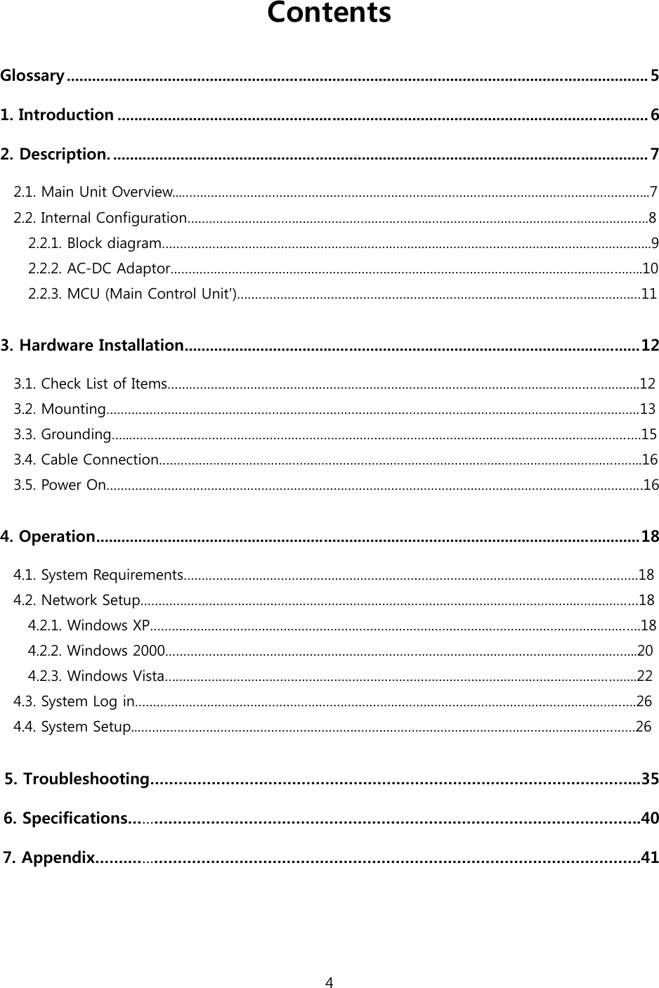 4  Contents  Glossary .......................................................................................................................................... 5 1. Introduction .............................................................................................................................. 6 2. Description. ............................................................................................................................... 7 2.1. Main Unit Overview...…………………………………………………………….………………………………….………………..7 2.2. Internal Configuration………………………………………………………….…………………………………………………….8     2.2.1. Block diagram……………………………………………………………….….…………………………………………………..9     2.2.2. AC-DC Adaptor…………………………………………………………………………………………………………………..10     2.2.3. MCU (Main Control Unit&apos;)……………………………………………………………….…………………………………11  3. Hardware Installation............................................................................................................12 3.1. Check List of Items…………………………………………………………………………………………………………………..12 3.2. Mounting………………………………………………………………………………………………………………………………….13 3.3. Grounding…..…………………………………………………………………………………………………………………………….15 3.4. Cable Connection……………………………………………………………………………………………………………………..16 3.5. Power On…………………………………………………………………………………………………………………………………..16  4. Operation.................................................................................................................................18 4.1. System Requirements………………………………………………………………………………………………………………18 4.2. Network Setup…………………………………………………………………………………………………………………………18     4.2.1. Windows XP……………………………………………………………………………………………………………………….18     4.2.2. Windows 2000…………………………………………………………………………………………………………………..20     4.2.3. Windows Vista…………………………………………………………………………………………………………………..22 4.3. System Log in………………………………………………………………………………………………………………………….26 4.4. System Setup..…………………………………………………………………………………………………………………………26  5. Troubleshooting…………………………………………………………………………………………..35 6. Specifications……………………………………………………………………………………………….40 7. Appendix…….……………………………………………………………………………………………….41   