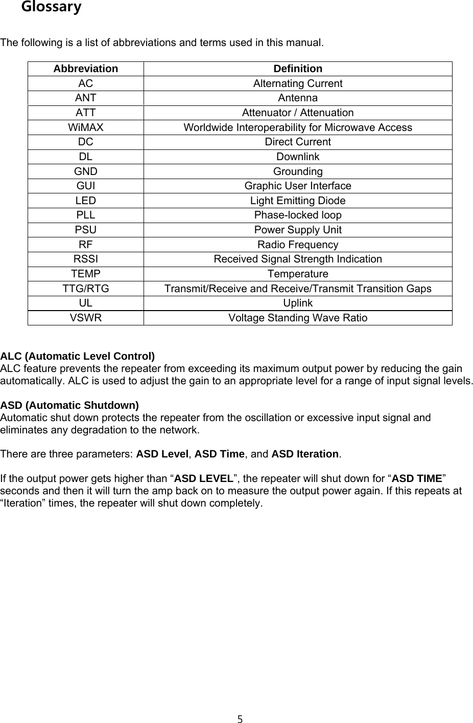 5  Glossary  The following is a list of abbreviations and terms used in this manual.  Abbreviation Definition AC Alternating Current ANT Antenna ATT  Attenuator / Attenuation WiMAX Worldwide Interoperability for Microwave Access DC Direct Current DL Downlink GND Grounding GUI Graphic User Interface LED  Light Emitting Diode PLL Phase-locked loop PSU  Power Supply Unit RF Radio Frequency RSSI  Received Signal Strength Indication TEMP Temperature TTG/RTG  Transmit/Receive and Receive/Transmit Transition Gaps UL Uplink VSWR  Voltage Standing Wave Ratio   ALC (Automatic Level Control) ALC feature prevents the repeater from exceeding its maximum output power by reducing the gain automatically. ALC is used to adjust the gain to an appropriate level for a range of input signal levels.  ASD (Automatic Shutdown) Automatic shut down protects the repeater from the oscillation or excessive input signal and eliminates any degradation to the network.  There are three parameters: ASD Level, ASD Time, and ASD Iteration.  If the output power gets higher than “ASD LEVEL”, the repeater will shut down for “ASD TIME” seconds and then it will turn the amp back on to measure the output power again. If this repeats at “Iteration” times, the repeater will shut down completely.                