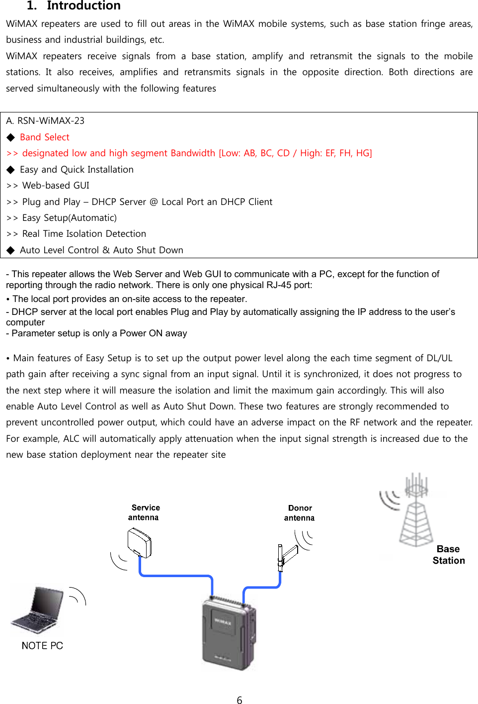 6  1. Introduction WiMAX repeaters are used to fill out areas in the WiMAX mobile systems, such as base station fringe areas, business and industrial buildings, etc. WiMAX  repeaters  receive  signals  from  a  base  station,  amplify  and  retransmit  the  signals  to  the  mobile stations.  It  also  receives,  amplifies  and  retransmits  signals  in  the  opposite  direction.  Both  directions  are served simultaneously with the following features  A. RSN-WiMAX-23 ◆  Band Select &gt;&gt; designated low and high segment Bandwidth [Low: AB, BC, CD / High: EF, FH, HG] ◆  Easy and Quick Installation &gt;&gt; Web-based GUI &gt;&gt; Plug and Play – DHCP Server @ Local Port an DHCP Client &gt;&gt; Easy Setup(Automatic) &gt;&gt; Real Time Isolation Detection ◆  Auto Level Control &amp; Auto Shut Down  - This repeater allows the Web Server and Web GUI to communicate with a PC, except for the function of reporting through the radio network. There is only one physical RJ-45 port: • The local port provides an on-site access to the repeater. - DHCP server at the local port enables Plug and Play by automatically assigning the IP address to the user’s computer - Parameter setup is only a Power ON away  • Main features of Easy Setup is to set up the output power level along the each time segment of DL/UL path gain after receiving a sync signal from an input signal. Until it is synchronized, it does not progress to the next step where it will measure the isolation and limit the maximum gain accordingly. This will also enable Auto Level Control as well as Auto Shut Down. These two features are strongly recommended to prevent uncontrolled power output, which could have an adverse impact on the RF network and the repeater. For example, ALC will automatically apply attenuation when the input signal strength is increased due to the new base station deployment near the repeater site  