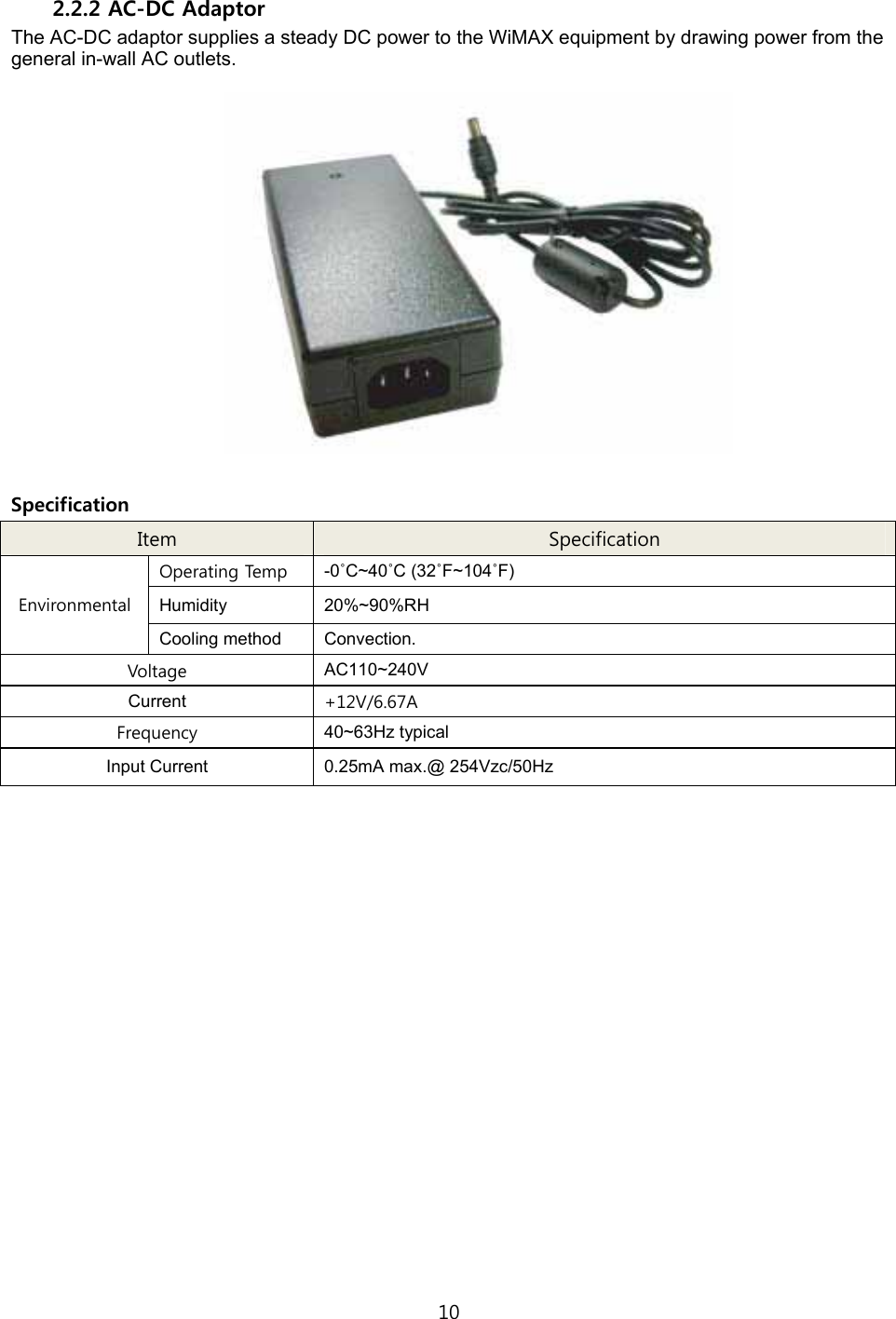 10  2.2.2 AC-DC Adaptor The AC-DC adaptor supplies a steady DC power to the WiMAX equipment by drawing power from the general in-wall AC outlets.    Specification Item  Specification Operating Temp  -0˚C~40˚C (32˚F~104˚F) Humidity 20%~90%RH Environmental Cooling method  Convection. Voltage  AC110~240V Current  +12V/6.67A Frequency  40~63Hz typical Input Current  0.25mA max.@ 254Vzc/50Hz   