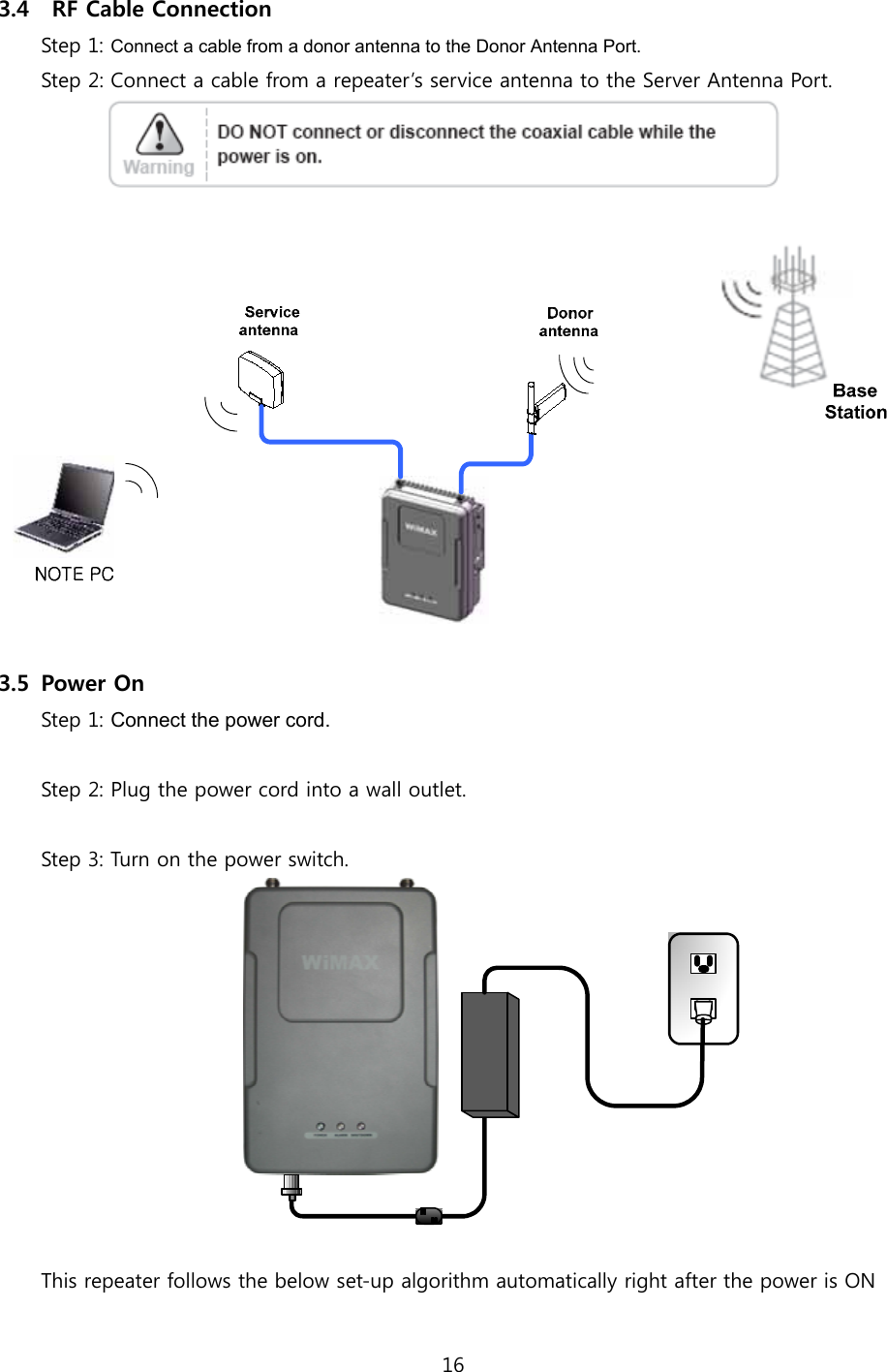 16  3.4   RF Cable Connection Step 1: Connect a cable from a donor antenna to the Donor Antenna Port. Step 2: Connect a cable from a repeater’s service antenna to the Server Antenna Port.     3.5 Power On Step 1: Connect the power cord.  Step 2: Plug the power cord into a wall outlet.  Step 3: Turn on the power switch.   This repeater follows the below set-up algorithm automatically right after the power is ON  