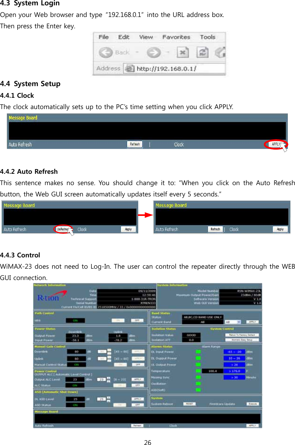 26  4.3 System Login Open your Web browser and type  “192.168.0.1”  into the URL address box.   Then press the Enter key.  4.4 System Setup 4.4.1 Clock The clock automatically sets up to the PC’s time setting when you click APPLY.   4.4.2 Auto Refresh This  sentence  makes  no  sense.  You should change it to: “When you  click  on  the  Auto  Refresh button, the Web GUI screen automatically updates itself every 5 seconds.”   4.4.3 Control WiMAX-23 does not need to Log-In. The user can control the repeater directly through the WEB GUI connection.  