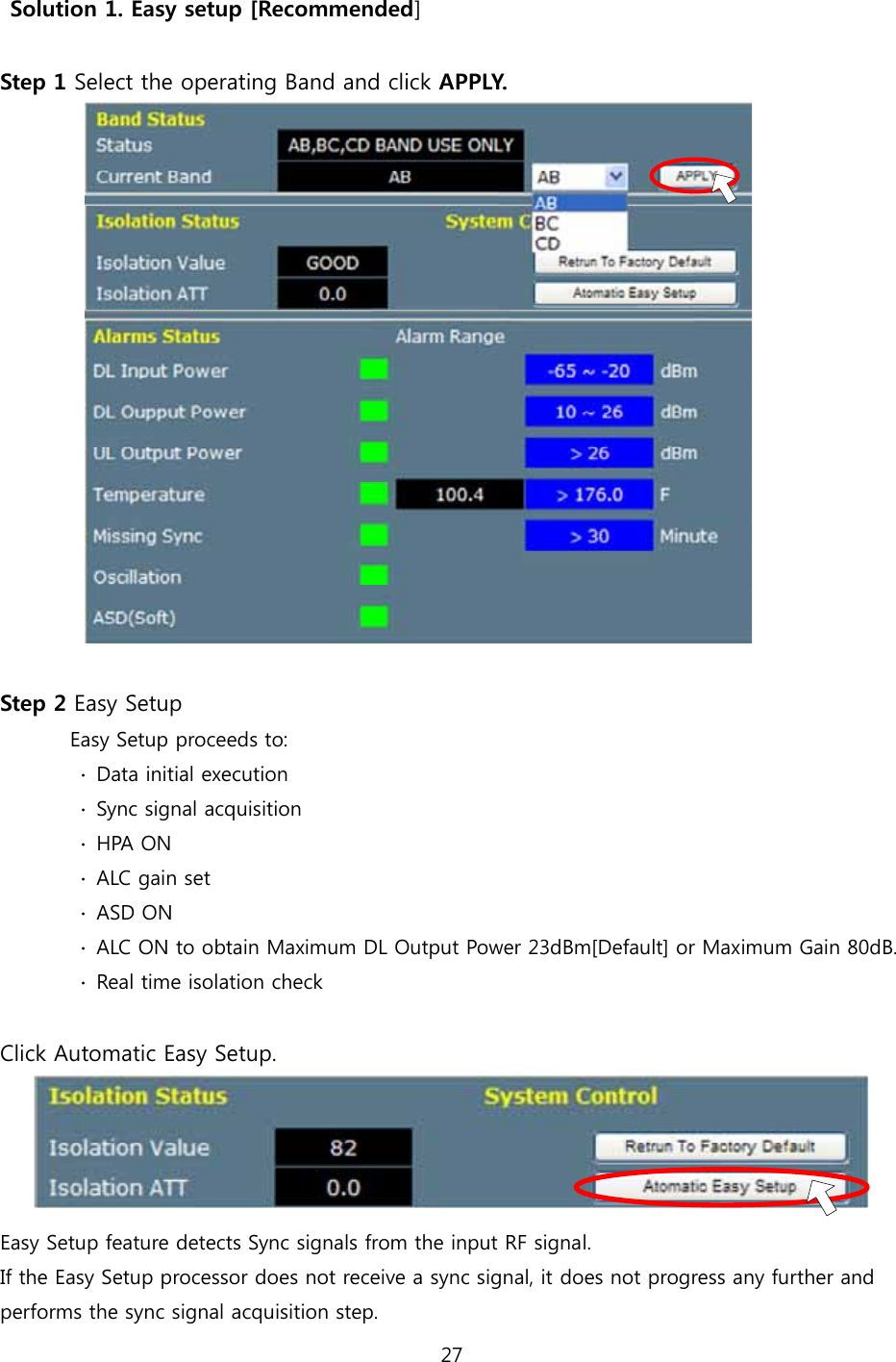 27   Solution 1. Easy setup [Recommended]  Step 1 Select the operating Band and click APPLY.            Step 2 Easy Setup        Easy Setup proceeds to:          ∙  Data initial execution         ∙  Sync signal acquisition         ∙ HPA ON         ∙ ALC gain set         ∙ ASD ON         ∙  ALC ON to obtain Maximum DL Output Power 23dBm[Default] or Maximum Gain 80dB.         ∙  Real time isolation check  Click Automatic Easy Setup.  Easy Setup feature detects Sync signals from the input RF signal. If the Easy Setup processor does not receive a sync signal, it does not progress any further and performs the sync signal acquisition step. 