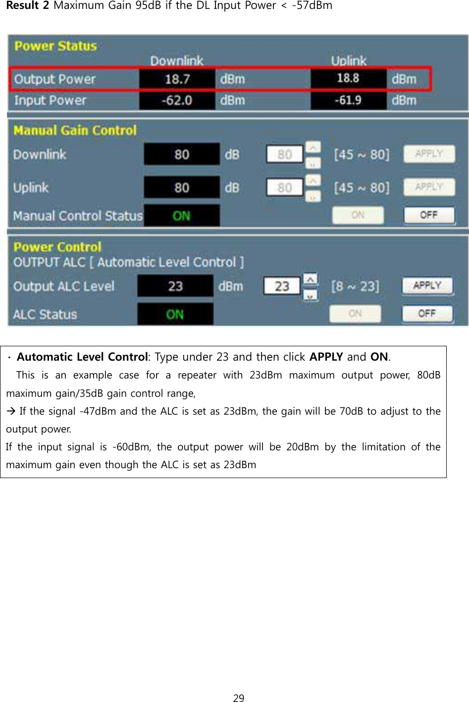 29  Result 2 Maximum Gain 95dB if the DL Input Power &lt; -57dBm    ∙  Automatic Level Control: Type under 23 and then click APPLY and ON.   This is an example case for a repeater with 23dBm maximum output  power,  80dB maximum gain/35dB gain control range, Æ If the signal -47dBm and the ALC is set as 23dBm, the gain will be 70dB to adjust to the output power. If  the  input  signal  is  -60dBm,  the  output  power  will  be  20dBm  by  the  limitation  of  the maximum gain even though the ALC is set as 23dBm         