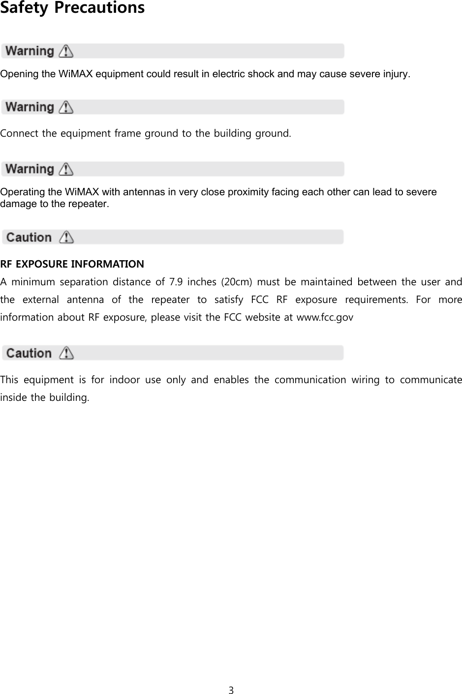 3  Safety Precautions    Opening the WiMAX equipment could result in electric shock and may cause severe injury.    Connect the equipment frame ground to the building ground.    Operating the WiMAX with antennas in very close proximity facing each other can lead to severe damage to the repeater.    RF EXPOSURE INFORMATION A minimum separation distance of 7.9 inches (20cm) must be maintained between the user and the  external  antenna  of  the  repeater  to  satisfy  FCC  RF  exposure requirements. For more information about RF exposure, please visit the FCC website at www.fcc.gov    This equipment is for indoor use only and enables the communication  wiring  to  communicate inside the building. 