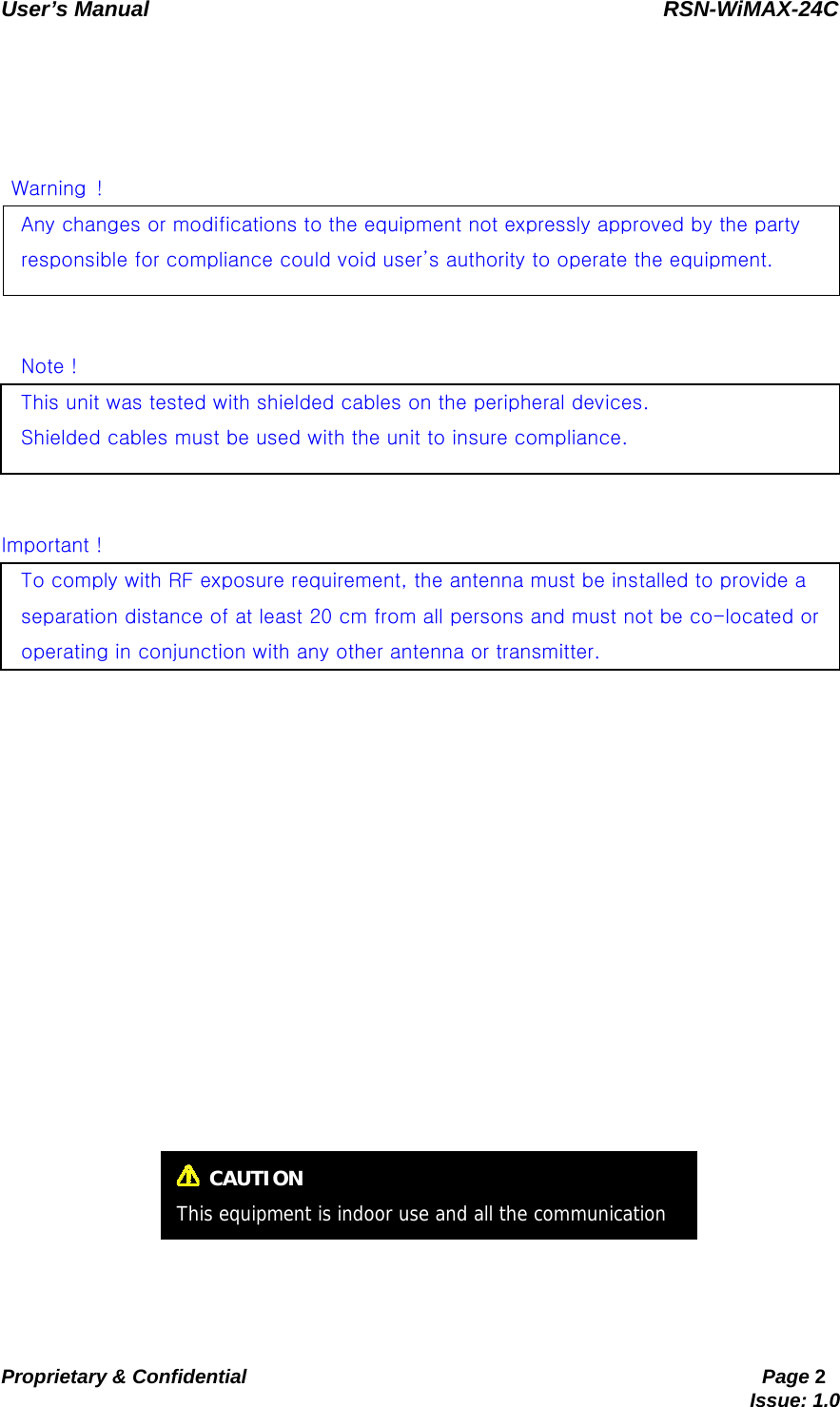   User’s Manual                                                RSN-WiMAX-24C   Proprietary &amp; Confidential                                                     Page 2                                                                               Issue: 1.0         Warning ! Any changes or modifications to the equipment not expressly approved by the party   responsible for compliance could void user’s authority to operate the equipment.   Note !This unit was tested with shielded cables on the peripheral devices.     Shielded cables must be used with the unit to insure compliance.     Important ! To comply with RF exposure requirement, the antenna must be installed to provide a   separation distance of at least 20 cm from all persons and must not be co-located or   operating in conjunction with any other antenna or transmitter.   CAUTION This equipment is indoor use and all the communication 