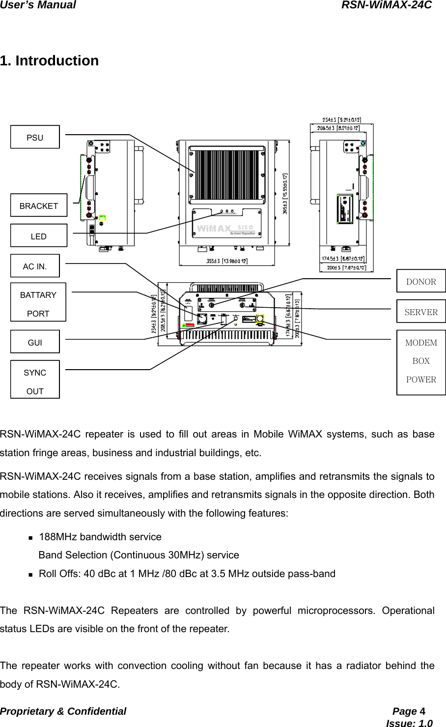   User’s Manual                                                RSN-WiMAX-24C   Proprietary &amp; Confidential                                                     Page 4                                                                               Issue: 1.0     1. Introduction  RSN-WiMAX-24C repeater is used to fill out areas in Mobile WiMAX systems, such as base station fringe areas, business and industrial buildings, etc. RSN-WiMAX-24C receives signals from a base station, amplifies and retransmits the signals to mobile stations. Also it receives, amplifies and retransmits signals in the opposite direction. Both directions are served simultaneously with the following features:  188MHz bandwidth service   Band Selection (Continuous 30MHz) service  Roll Offs: 40 dBc at 1 MHz /80 dBc at 3.5 MHz outside pass-band  The RSN-WiMAX-24C Repeaters are controlled by powerful microprocessors. Operational status LEDs are visible on the front of the repeater.  The repeater works with convection cooling without fan because it has a radiator behind the body of RSN-WiMAX-24C. PSU BATTARY PORT AC IN. GUI DONORSERVERMODEM BOX POWERBRACKET LED SYNC OUT 