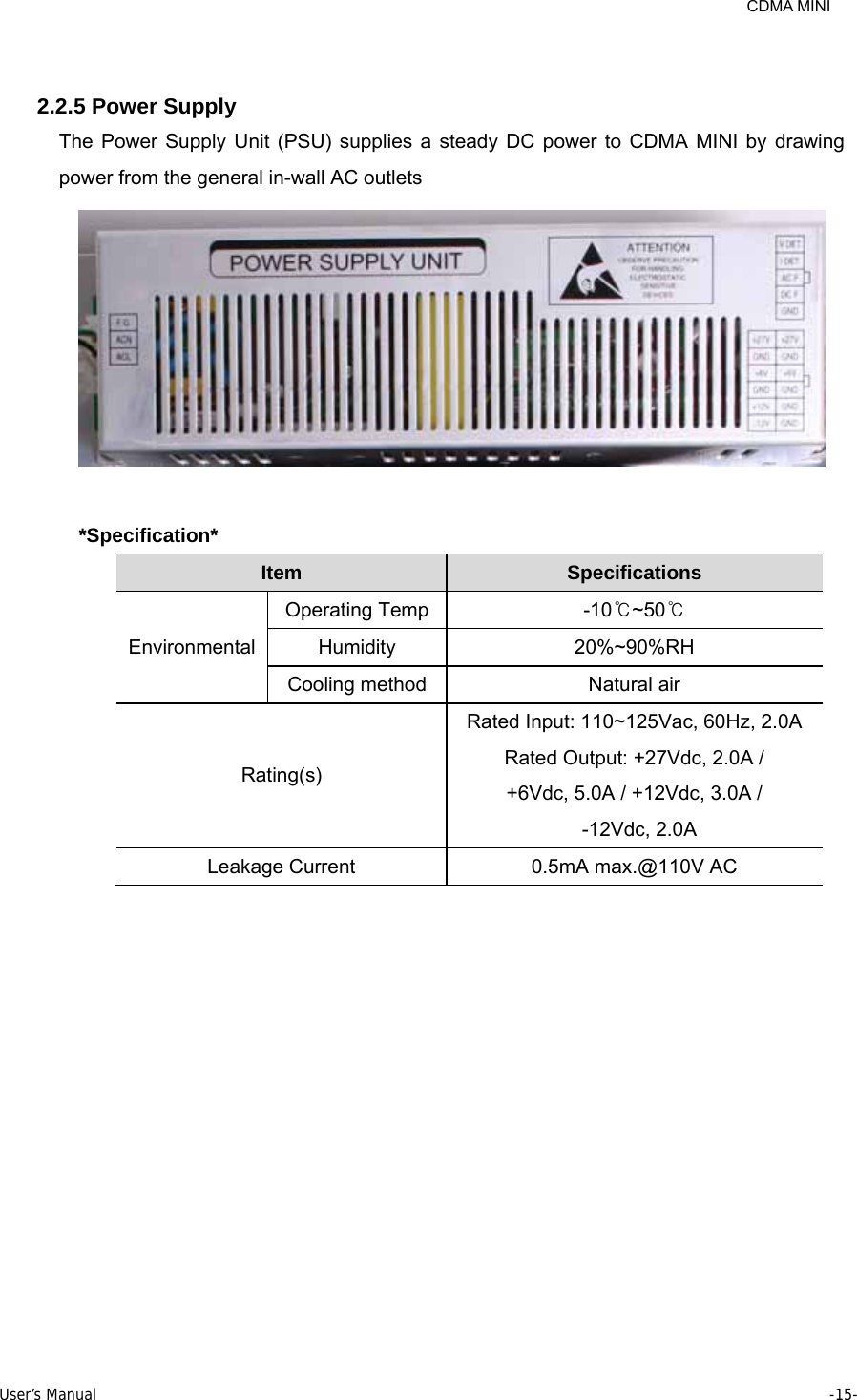     CDMA MINI User’s Manual     -15-   2.2.5 Power Supply The Power Supply Unit (PSU) supplies a steady DC power to CDMA MINI by drawing power from the general in-wall AC outlets   *Specification* Item   Specifications   Environmental  Operating Temp  -10℃~50℃  Humidity   20%~90%RH  Cooling method  Natural air   Rating(s) Rated Input: 110~125Vac, 60Hz, 2.0A Rated Output: +27Vdc, 2.0A /   +6Vdc, 5.0A / +12Vdc, 3.0A /    -12Vdc, 2.0A Leakage Current    0.5mA max.@110V AC   