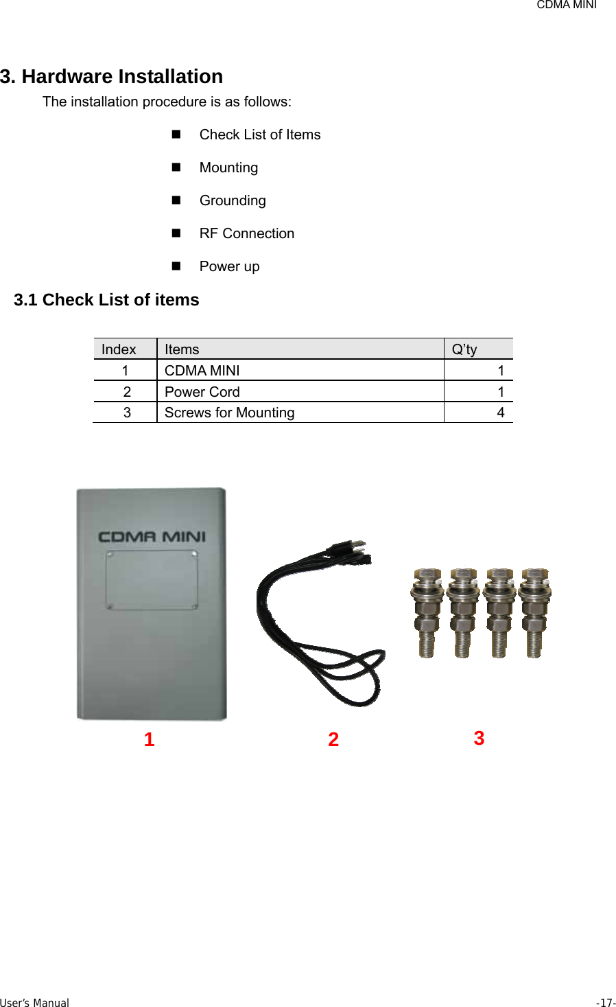     CDMA MINI User’s Manual     -17-   3. Hardware Installation The installation procedure is as follows:   Check List of Items  Mounting  Grounding  RF Connection  Power up 3.1 Check List of items  Index  Items  Q’ty 1 CDMA MINI  1 2 Power Cord  1 3  Screws for Mounting  4   1 2 3 