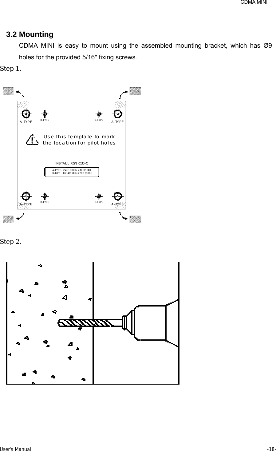     CDMA MINI User’s Manual     -18-   3.2 Mounting CDMA MINI is easy to mount using the assembled mounting bracket, which has Ø9 holes for the provided 5/16&quot; fixing screws. Step 1.   B-TYPE : 152.4 [6.00] x 228.6 [9.00]B-TYPEA-TYPE B-TYPE A-TYPEINSTALL RSN -C30-CA-TYPE : 254 [10.00] x 228.6 [9.00]Use this template to markthe location for pilot holesB-TYPEA-TYPE B-TYPE A-TYPE  Step 2.    