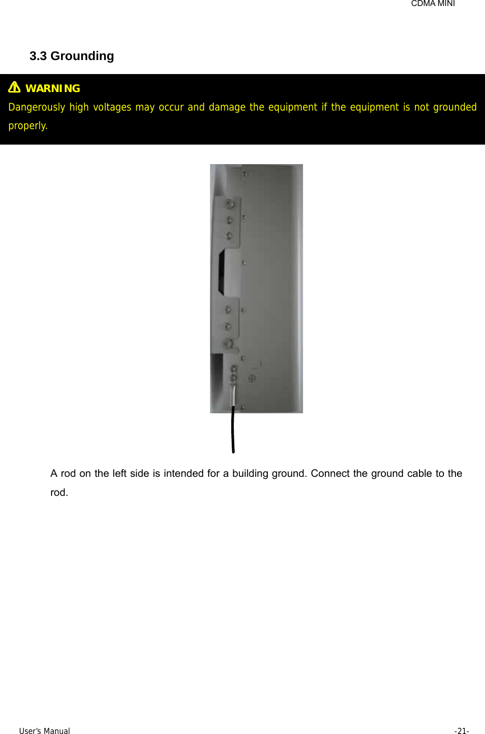     CDMA MINI User’s Manual     -21-   3.3 Grounding       A rod on the left side is intended for a building ground. Connect the ground cable to the rod.  WARNING Dangerously high voltages may occur and damage the equipment if the equipment is not grounded properly. 