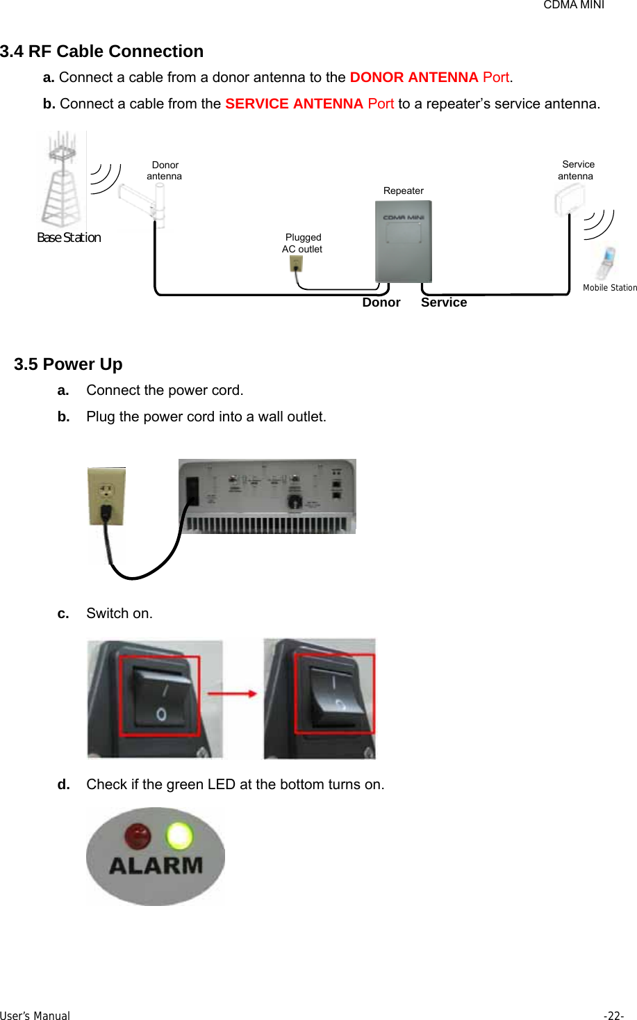     CDMA MINI User’s Manual     -22-  3.4 RF Cable Connection a. Connect a cable from a donor antenna to the DONOR ANTENNA Port.  b. Connect a cable from the SERVICE ANTENNA Port to a repeater’s service antenna. Mobile StationDonor Service Service antennaDonor antennaPlugged AC outletRepeaterBase St at ion 3.5 Power Up a.  Connect the power cord. b.  Plug the power cord into a wall outlet.  c.  Switch on.  d.  Check if the green LED at the bottom turns on.  