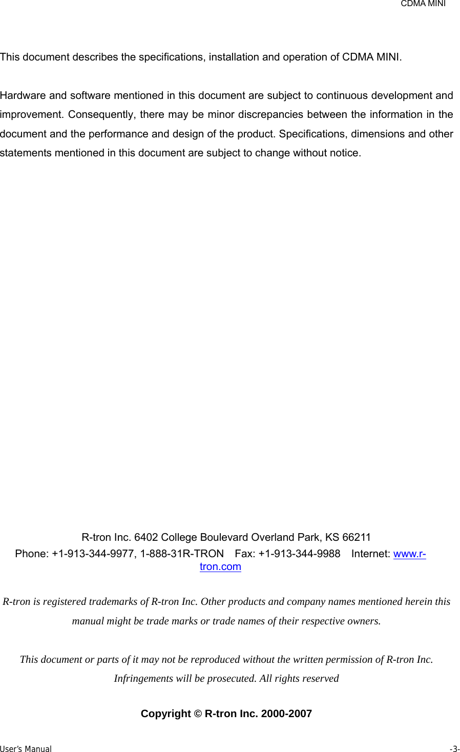     CDMA MINI User’s Manual     -3-   This document describes the specifications, installation and operation of CDMA MINI.  Hardware and software mentioned in this document are subject to continuous development and improvement. Consequently, there may be minor discrepancies between the information in the document and the performance and design of the product. Specifications, dimensions and other statements mentioned in this document are subject to change without notice.                    R-tron Inc. 6402 College Boulevard Overland Park, KS 66211 Phone: +1-913-344-9977, 1-888-31R-TRON   Fax: +1-913-344-9988  Internet: www.r-tron.com  R-tron is registered trademarks of R-tron Inc. Other products and company names mentioned herein this manual might be trade marks or trade names of their respective owners.  This document or parts of it may not be reproduced without the written permission of R-tron Inc. Infringements will be prosecuted. All rights reserved  Copyright © R-tron Inc. 2000-2007 