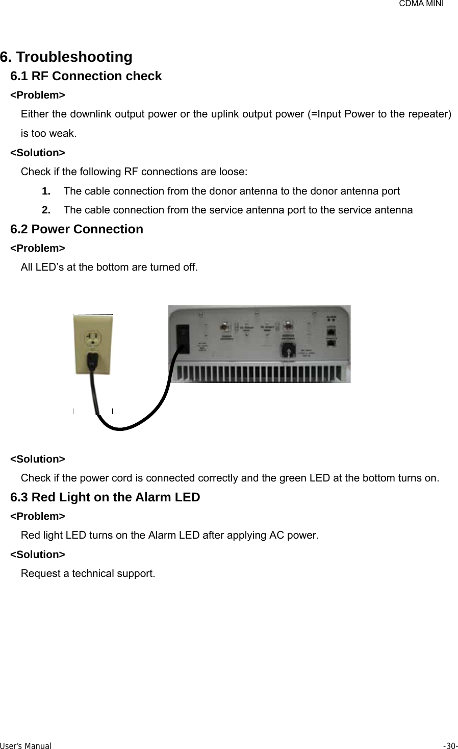     CDMA MINI User’s Manual     -30-   6. Troubleshooting 6.1 RF Connection check &lt;Problem&gt; Either the downlink output power or the uplink output power (=Input Power to the repeater) is too weak. &lt;Solution&gt; Check if the following RF connections are loose: 1.  The cable connection from the donor antenna to the donor antenna port 2.  The cable connection from the service antenna port to the service antenna 6.2 Power Connection &lt;Problem&gt; All LED’s at the bottom are turned off.  &lt;Solution&gt; Check if the power cord is connected correctly and the green LED at the bottom turns on. 6.3 Red Light on the Alarm LED &lt;Problem&gt; Red light LED turns on the Alarm LED after applying AC power. &lt;Solution&gt; Request a technical support. 