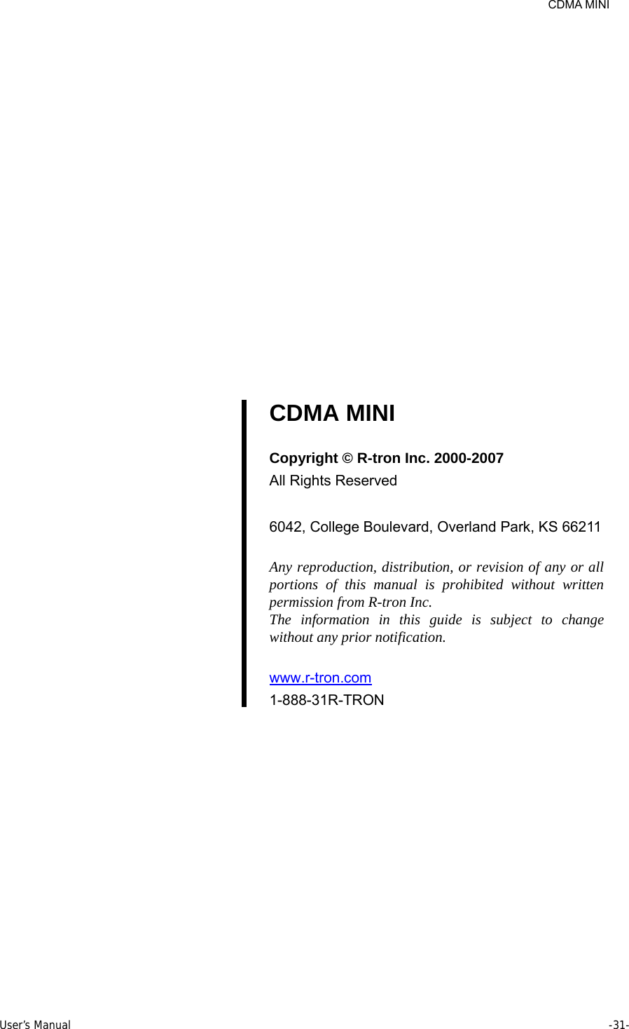     CDMA MINI User’s Manual     -31-                     CDMA MINI  Copyright © R-tron Inc. 2000-2007 All Rights Reserved  6042, College Boulevard, Overland Park, KS 66211  Any reproduction, distribution, or revision of any or all portions of this manual is prohibited without written permission from R-tron Inc. The information in this guide is subject to change without any prior notification.  www.r-tron.com  1-888-31R-TRON    