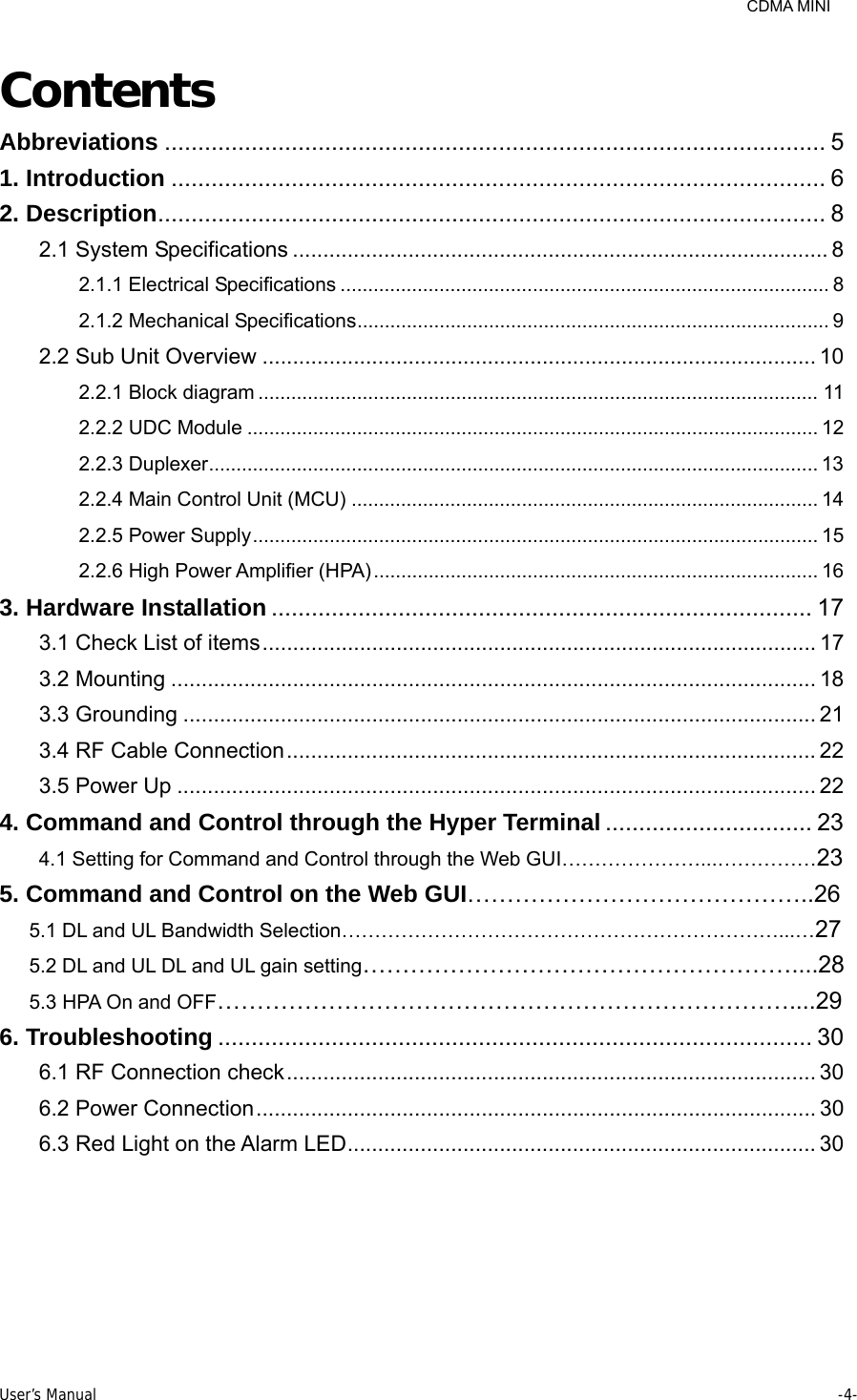     CDMA MINI User’s Manual     -4-  Contents Abbreviations ................................................................................................... 5 1. Introduction .................................................................................................. 6 2. Description .................................................................................................... 8 2.1 System Specifications ........................................................................................ 8 2.1.1 Electrical Specifications ......................................................................................... 8 2.1.2 Mechanical Specifications ...................................................................................... 9 2.2 Sub Unit Overview ........................................................................................... 10 2.2.1 Block diagram ...................................................................................................... 11 2.2.2 UDC Module ........................................................................................................ 12 2.2.3 Duplexer ...............................................................................................................  13 2.2.4 Main Control Unit (MCU) ..................................................................................... 14 2.2.5 Power Supply ....................................................................................................... 15 2.2.6 High Power Amplifier (HPA) ................................................................................. 16 3. Hardware Installation ................................................................................. 17 3.1 Check List of items ........................................................................................... 17 3.2 Mounting .......................................................................................................... 18 3.3 Grounding ........................................................................................................ 21 3.4 RF Cable Connection ....................................................................................... 22 3.5 Power Up ......................................................................................................... 22 4. Command and Control through the Hyper Terminal ............................... 23 4.1 Setting for Command and Control through the Web GUI…………………...……………23 5. Command and Control on the Web GUI……………………………………..26 5.1 DL and UL Bandwidth Selection…………………………………………………………...…27 5.2 DL and UL DL and UL gain setting………………………………………………....28 5.3 HPA On and OFF………………………………………………………………....29 6. Troubleshooting ......................................................................................... 30 6.1 RF Connection check ....................................................................................... 30 6.2 Power Connection ............................................................................................ 30 6.3 Red Light on the Alarm LED ............................................................................. 30  