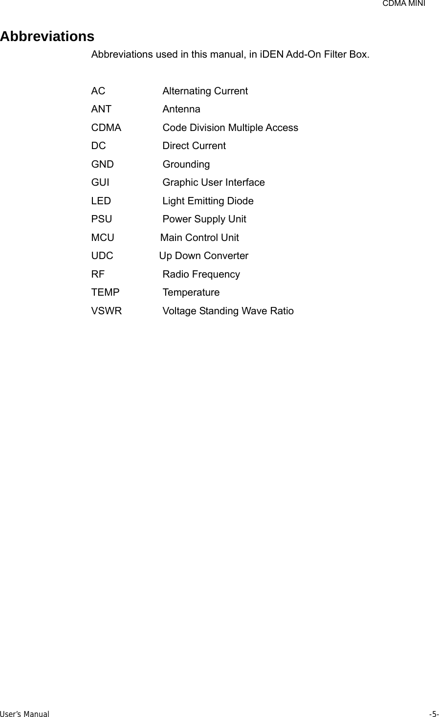     CDMA MINI User’s Manual     -5-  Abbreviations Abbreviations used in this manual, in iDEN Add-On Filter Box.  AC           Alternating Current ANT          Antenna CDMA    Code Division Multiple Access DC           Direct Current  GND          Grounding GUI          Graphic User Interface LED          Light Emitting Diode PSU          Power Supply Unit MCU         Main Control Unit UDC         Up Down Converter RF           Radio Frequency TEMP   Temperature VSWR    Voltage Standing Wave Ratio 